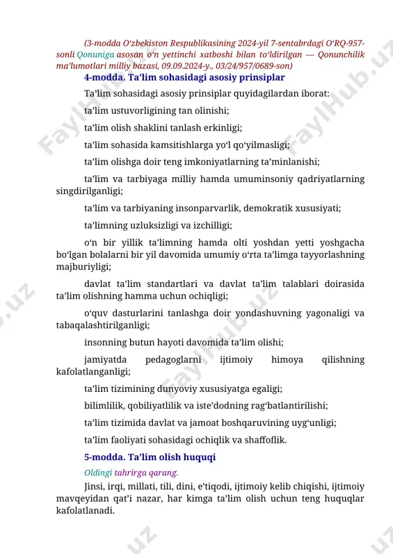 arayon. (3-modda o‘zbekiston respublikasining 2024-yil 7-sentabrdagi o‘rq-957-sonli qonuniga asosan o‘n yettinchi xatboshi bilan to‘ldirilgan — qonunchilik ma’lumotlari milliy bazasi, 09.09.2024-y., 03/24/957/0689-son) 4-modda. ta’lim sohasidagi asosiy prinsiplar ta’lim sohasidagi asosiy prinsiplar quyidagilardan iborat: ta’lim ustuvorligining tan olinishi; ta’lim olish shaklini tanlash erkinligi; ta’lim sohasida kamsitishlarga yo‘l qo‘yilmasligi; ta’lim olishga doir teng imkoniyatlarning ta’minlanishi; ta’lim va tarbiyaga milliy hamda umuminsoniy qadriyatlarning singdirilganligi; ta’lim va tarbiyaning insonparvarlik, demokratik xususiyati; ta’limning uzluksizligi va izchilligi; o‘n bir yillik ta’limning hamda olti yoshdan yetti yoshgacha bo‘lgan bolalarni bir yil davomida umumiy o‘rta ta’limga tayyorlashning majburiyligi; davlat ta’lim standartlari va davlat ta’lim talablari doirasida ta’lim olishning hamma uchun ochiqligi; o‘quv dasturlarini tanlashga doir yondashuvning yagonaligi va tabaqalashtirilganligi; insonning butun hayoti davomida ta’lim olishi; jamiyatda pedagoglarni ijtimoiy himoya qilishning kafolatlanganligi; ta’lim tizimining dunyoviy xususiyatga egaligi; bilimlilik, qobiliyatlilik va iste’dodning rag‘batlantirilishi; ta’lim tizimida davlat va jamoat boshqaruvining uyg‘unligi; ta’lim faoliyati sohasidagi ochiqlik va shaffoflik. 5-modda. ta’lim olish huquqi oldingi …