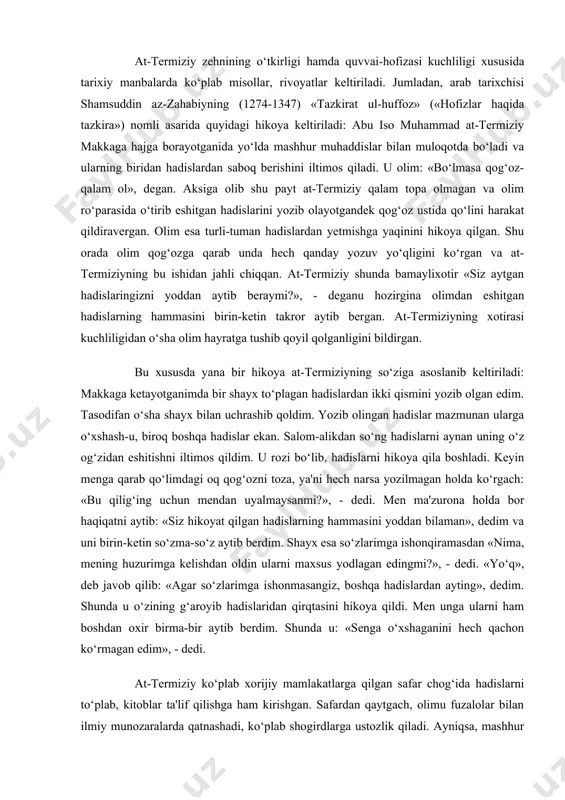 ayotganimda bir shayx to‘plagan hadislardan ikki qismini yozib olgan edim. tasodifan o‘sha shayx bilan uchrashib qoldim. yozib olingan hadislar mazmunan ularga o‘xshash-u, biroq boshqa hadislar ekan. salom-alikdan so‘ng hadislarni aynan uning o‘z og‘zidan eshitishni iltimos qildim. u rozi bo‘lib, hadislarni hikoya qila boshladi. keyin menga qarab qo‘limdagi oq qog‘ozni toza, ya'ni hech narsa yozilmagan holda ko‘rgach: «bu qilig‘ing uchun mendan uyalmaysanmi?», - dedi. men ma'zurona holda bor haqiqatni aytib: «siz hikoyat qilgan hadislarning hammasini yoddan bilaman», dedim va uni birin-ketin so‘zma-so‘z aytib berdim. shayx esa so‘zlarimga ishonqiramasdan «nima, mening huzurimga kelishdan oldin ularni maxsus yodlagan edingmi?», - dedi. «yo‘q», deb javob qilib: «agar so‘zlarimga ishonmasangiz, boshqa hadislardan ayting», dedim. shunda u o‘zining g‘aroyib hadislaridan qirqtasini hikoya qildi. men unga ularni ham boshdan oxir birma-bir aytib berdim. shunda u: «senga o‘xshaganini hech qachon ko‘rmagan edim», - dedi. at-termiziy ko‘plab xorijiy mamlakatlarga qilgan safar chog‘ida hadislarni to‘plab, kitoblar ta'lif qilishga ham kirishgan. …