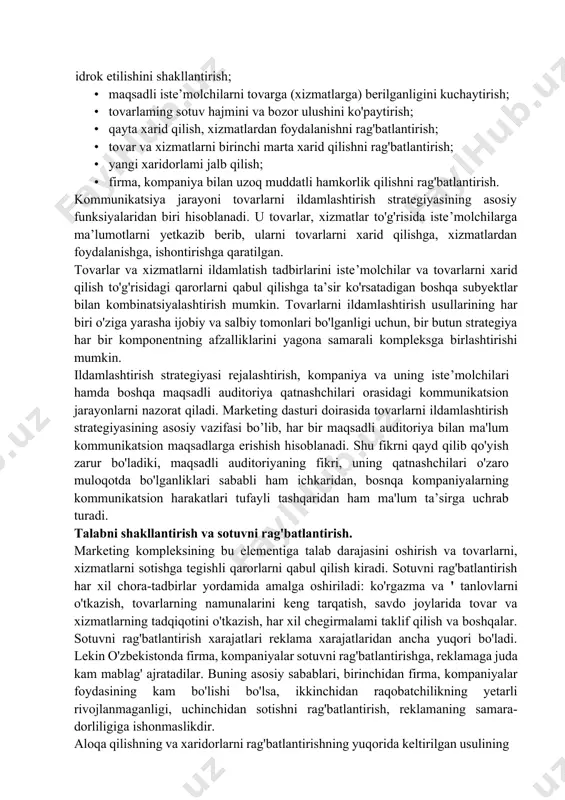 ini, firmani iste’molchilar tomonidan idrok etilishini shakllantirish; · maqsadli iste’molchilarni tovarga (xizmatlarga) berilganligini kuchaytirish; · tovarlaming sotuv hajmini va bozor ulushini ko'paytirish; · qayta xarid qilish, xizmatlardan foydalanishni rag'batlantirish; · tovar va xizmatlarni birinchi marta xarid qilishni rag'batlantirish; · yangi xaridorlami jalb qilish; · firma, kompaniya bilan uzoq muddatli hamkorlik qilishni rag'batlantirish. kommunikatsiya jarayoni tovarlarni ildamlashtirish strategiyasining asosiy funksiyalaridan biri hisoblanadi. u tovarlar, xizmatlar to'g'risida iste’molchilarga ma’lumotlarni yetkazib berib, ularni tovarlarni xarid qilishga, xizmatlardan foydalanishga, ishontirishga qaratilgan. tovarlar va xizmatlarni ildamlatish tadbirlarini iste’molchilar va tovarlarni xarid qilish to'g'risidagi qarorlarni qabul qilishga ta’sir ko'rsatadigan boshqa subyektlar bilan kombinatsiyalashtirish mumkin. tovarlarni ildamlashtirish usullarining har biri o'ziga yarasha ijobiy va salbiy tomonlari bo'lganligi uchun, bir butun strategiya har bir komponentning afzalliklarini yagona samarali kompleksga birlashtirishi mumkin. ildamlashtirish strategiyasi rejalashtirish, kompaniya va uning iste’molchilari hamda boshqa maqsadli auditoriya qatnashchilari orasidagi kommunikatsion jarayonlarni nazorat qiladi. marketing dasturi doirasida tovarlarni ildamlashtirish strategiyasining asosiy vazifasi bo’lib, har …