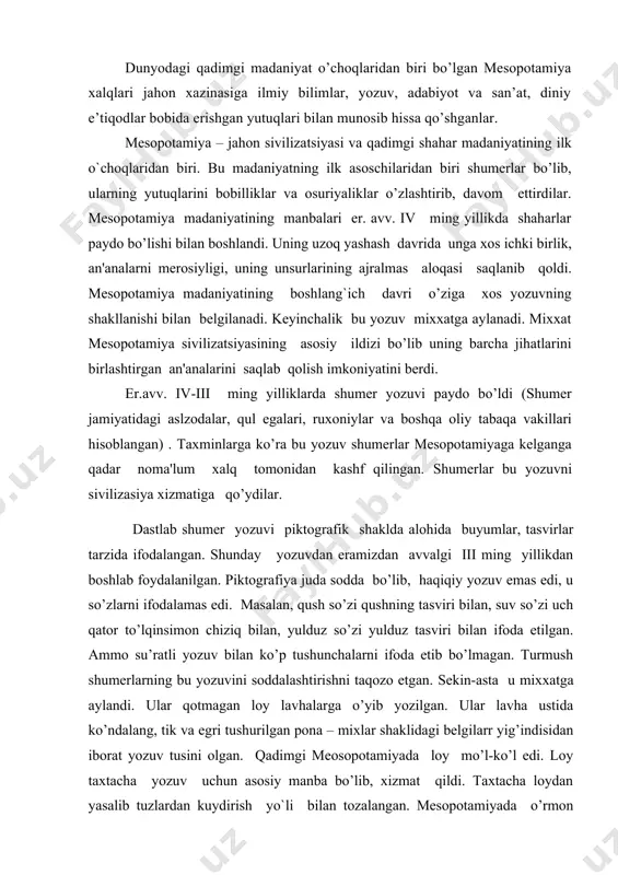 manbalari er. avv. iv ming yillikda shaharlar paydo bo’lishi bilan boshlandi. uning uzoq yashash davrida unga xos ichki birlik, an'analarni merosiyligi, uning unsurlarining ajralmas aloqasi saqlanib qoldi. mesopotamiya madaniyatining boshlang`ich davri o’ziga xos yozuvning shakllanishi bilan belgilanadi. keyinchalik bu yozuv mixxatga aylanadi. mixxat mesopotamiya sivilizatsiyasining asosiy ildizi bo’lib uning barcha jihatlarini birlashtirgan an'analarini saqlab qolish imkoniyatini berdi. er.avv. iv-iii ming yilliklarda shumer yozuvi paydo bo’ldi (shumer jamiyatidagi aslzodalar, qul egalari, ruxoniylar va boshqa oliy tabaqa vakillari hisoblangan) . taxminlarga ko’ra bu yozuv shumerlar mesopotamiyaga kelganga qadar noma'lum xalq tomonidan kashf qilingan. shumerlar bu yozuvni sivilizasiya xizmatiga qo’ydilar. dastlab shumer yozuvi piktografik shaklda alohida buyumlar, tasvirlar tarzida ifodalangan. shunday yozuvdan eramizdan avvalgi iii ming yillikdan boshlab foydalanilgan. piktografiya juda sodda bo’lib, haqiqiy yozuv emas edi, u so’zlarni ifodalamas edi. masalan, qush so’zi qushning tasviri bilan, suv so’zi uch qator to’lqinsimon chiziq bilan, yulduz so’zi yulduz tasviri bilan ifoda etilgan. ammo su’ratli …