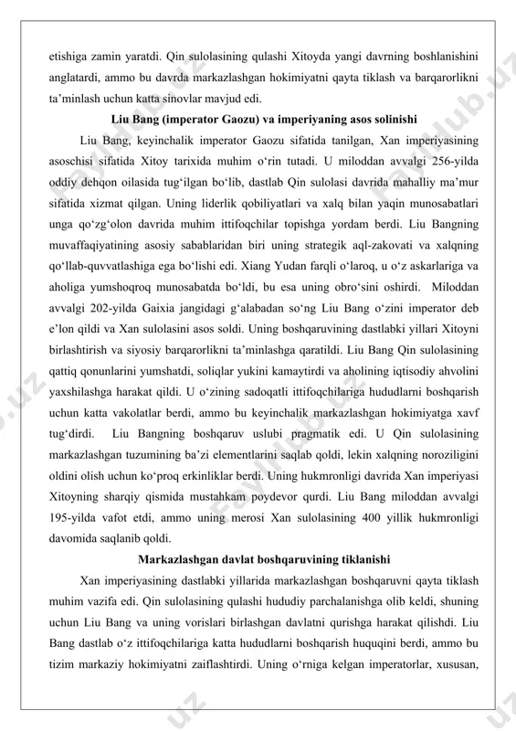 ga hududlarni boshqarish uchun katta vakolatlar berdi, ammo bu keyinchalik markazlashgan hokimiyatga xavf tug‘dirdi. liu bangning boshqaruv uslubi pragmatik edi. u qin sulolasining markazlashgan tuzumining ba’zi elementlarini saqlab qoldi, lekin xalqning noroziligini oldini olish uchun ko‘proq erkinliklar berdi. uning hukmronligi davrida xan imperiyasi xitoyning sharqiy qismida mustahkam poydevor qurdi. liu bang miloddan avvalgi 195-yilda vafot etdi, ammo uning merosi xan sulolasining 400 yillik hukmronligi davomida saqlanib qoldi. markazlashgan davlat boshqaruvining tiklanishi xan imperiyasining dastlabki yillarida markazlashgan boshqaruvni qayta tiklash muhim vazifa edi. qin sulolasining qulashi hududiy parchalanishga olib keldi, shuning uchun liu bang va uning vorislari birlashgan davlatni qurishga harakat qilishdi. liu bang dastlab o‘z ittifoqchilariga katta hududlarni boshqarish huquqini berdi, ammo bu tizim markaziy hokimiyatni zaiflashtirdi. uning o‘rniga kelgan imperatorlar, xususan, imperator vendi (miloddan avvalgi 180–157), markazlashgan boshqaruvni mustahkamlashga qaratilgan islohotlar o‘tkazdilar. markazlashuv jarayonida mahalliy hokimlarning vakolatlari cheklandi va imperator saroyiga to‘g‘ridan-to‘g‘ri bo‘ysunadigan ma’muriy tuzilmalar joriy etildi. qin sulolasining …