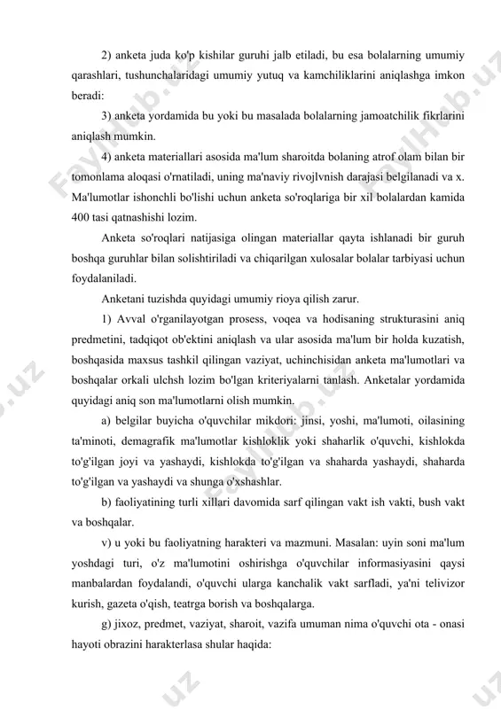 i ma'lum yoshdagi turi, o'z ma'lumotini oshirishga o'quvchilar informasiyasini qaysi manbalardan foydalandi, o'quvchi ularga kanchalik vakt sarfladi, ya'ni telivizor kurish, gazeta o'qish, teatrga borish va boshqalarga. g) jixoz, predmet, vaziyat, sharoit, vazifa umuman nima o'quvchi ota - onasi hayoti obrazini harakterlasa shular haqida: d) bolaning oilasidagi, sinf jamoaidagi urni, bolalarning bir-birlari bilan kattalar bilan munosabatlari. e) anketalar jamoatchilik fikrini, tipik muloxaza va boshqa tadqiqot metodlari bilan bog'langan holda kullanishi talab qilinadi. 2. anketani tuzishda uning mazmunini o'rganilayotgan prosess yoki hodisaning strukturasi bilan mos kelishi talab etilishi e'tiborga olish lozim. buning uchun anketa so'roqlaridan olinadigan asosiy informasiyani oldindan aniqlash mumkin. anketadagi savollar shunday tuzilishi kerakki, javoblar tadqiqot predmetining bosh programma-siga mos, maksimal ishonchli ma'lumotlar bersin. anketadagi savollarda bosh savolga javobnng ob'ektivligini tekshiradigan savollarning bo'lishi ham nazarda to'tishi lozim. masalan: “ sening matematikaga munosabating qanday?” degan savol “o'z sevgan predmetingni ayt?”, “ sening sevgan o'qituvching?”, “ sening sevgan mashg'uloting?” kabi savollar bilan …
