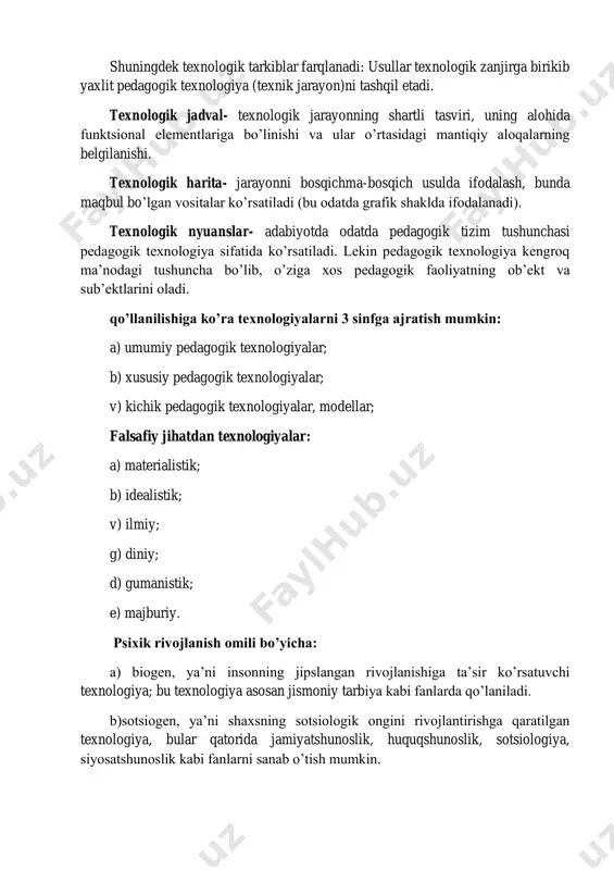 l etadi. texnologik jadval- texnologik jarayonning shartli tasviri, uning alohida funktsional elementlariga bo’linishi va ular o’rtasidagi mantiqiy aloqalarning belgilanishi. texnologik harita- jarayonni bosqichma-bosqich usulda ifodalash, bunda maqbul bo’lgan vositalar ko’rsatiladi (bu odatda grafik shaklda ifodalanadi). texnologik nyuanslar- adabiyotda odatda pedagogik tizim tushunchasi pedagogik texnologiya sifatida ko’rsatiladi. lekin pedagogik texnologiya kengroq ma’nodagi tushuncha bo’lib, o’ziga xos pedagogik faoliyatning ob’ekt va sub’ektlarini oladi. qo’llanilishiga ko’ra texnologiyalarni 3 sinfga ajratish mumkin: a) umumiy pedagogik texnologiyalar; b) xususiy pedagogik texnologiyalar; v) kichik pedagogik texnologiyalar, modellar; falsafiy jihatdan texnologiyalar: a) materialistik; b) idealistik; v) ilmiy; g) diniy; d) gumanistik; e) majburiy. psixik rivojlanish omili bo’yicha: a) biogen, ya’ni insonning jipslangan rivojlanishiga ta’sir ko’rsatuvchi texnologiya; bu texnologiya asosan jismoniy tarbiya kabi fanlarda qo’laniladi. b)sotsiogen, ya’ni shaxsning sotsiologik ongini rivojlantirishga qaratilgan texnologiya, bular qatorida jamiyatshunoslik, huquqshunoslik, sotsiologiya, siyosatshunoslik kabi fanlarni sanab o’tish mumkin. v) psixogen, ya’ni insoning psixologik rivojlanishiga ta’sir ko’rsatuvchi texnologiya; bular jumlasiga psixologiya, etika, estetika, …