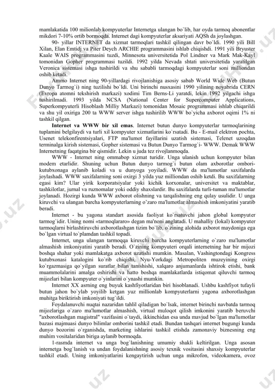 ata sotishning kompyuterlashgan zanjiriga aylanadi. ammo shunday tarmoq yaratishning uzi katta muvaffaqiyat edi. 70-yillarda tarmoq ancha usdi. endi tarmoqning tuzilishi unga xohlagan kompyuterlarni ulash imkoniyatini berdi. keyinchalik 1974-yilda tarmoqlarni birlashtiruvchi tcp/ip protokoli tuzildi va tarmoqning rivojlanishiga turtki bo`ldi. chunki tarmoqqa ixtiyoriy kompyuterni ulash imkoniyati paydo bo`ldi. 1983-yilda arpanet-internet deb atala boshlandi va juda kuchli, bir-biri bilan bog`langan kompyuterlar va tarmoqlar to’plamidan iborat sistemasiga aylandi. 1980-yillar internetning keskin usish davri bo`ldi. kompyuterlarning markazlashmagan boshqarish tarmog`i bilan bog`lanish sxemasi butun dunyoga tarqaldi va chet el tarmoqlari tashkilotchilari aqsh tarmog`iga ulanishga rozi bo`lishdi. internet ning butun dunyoni qamrab olishi quyidagi tarmoqlarning qo’shilishi hisobiga bo`ldi. nsfnet - aqshning ilmiy-tadqiqot institutlarini, korporatsiya va hukumat idoralarini birlashtiruvchi tarmoq. (1980 yil) eunet (europe union network) - evropaning unix operatsion sitemasida va uucp hamda tcp/ip da ishlaydigan mashinalari tarmog`i. markazi amsterdam shaxrida. (1982 yil) earn (european academic research network)- evropaning o’quv, ilmiy-tekshirish va tadqiqot muassasalarining tarmog`i (1983 yil) …