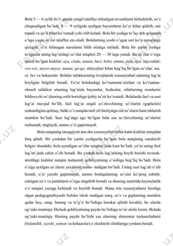 . sust lug’atga ega bo’lgan bola esa so’zlovchining so’zlarini tushunadi, tinglaydi, ammo o’zi gapirmaydi. bola nutqining taraqqiyoti ana shu xususiyatlari bilan katta kishilar nutqidan farq qiladi. bir yoshdan bir yarim yoshgacha bo’lgan bola nutqining xaraktcrli belgisi shundaki, bola aytadigan so’zlar miqdori juda kam bo’ladi, ya’ni uning faol lug’ati juda sekin o’sib boradi. bu yoshda bola lug’atining boyib borishi tevarak-atrofdagi kishilar nutqini tushunish qobiliyatining o’sishiga bog’liq bo’ladi. bola o’ziga aytilgan so’zlarni yaxshiroq tushu- nadigan bo’ladi. uning sust lug’ati o’sib boradi, o’zi yaxshi gapirmaydi, ammo boshqalarning so’zini ko’proq eshitib. eshitgan so’z va jumlalarni o’ziga singdirib boradi va shuning zamirida keyinchalik o’z nutqini yuzaga keltiradi va boyitib boradi. mana situ xususiyatlarni hisobga olgan pedagogtarbiyachi bolalar idrok ctadigan nutq, so’z va gaplarning mumkin qadar boy, rang- barang va to’g’ri bo’lishiga harakat qilishi kerakki, bu ularda og’zaki-mantiqiy fikrlash qobiliyatining paydo bo’lishiga ta’sir etishi lozim. bolada og’zaki-mantiqiy fikming paydo bo’lishi esa ularning elementar tushunchalarni (balandlik, yaxshi, …