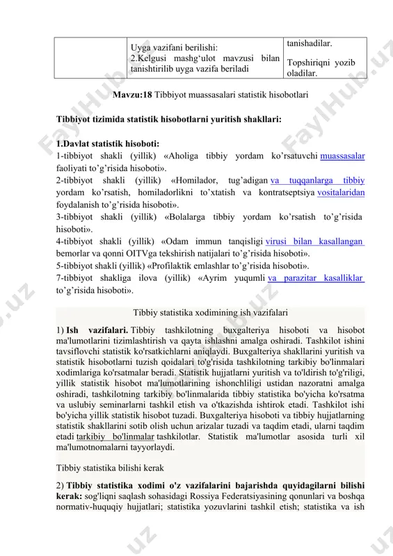 isida hisoboti». 5-tibbiyot shakli (yillik) «profilaktik emlashlar to’g’risida hisoboti». 7-tibbiyot shakliga ilova (yillik) «ayrim yuqumli va parazitar kasalliklar to’g’risida hisoboti». tibbiy statistika xodimining ish vazifalari 1) ish vazifalari. tibbiy tashkilotning buxgalteriya hisoboti va hisobot ma'lumotlarini tizimlashtirish va qayta ishlashni amalga oshiradi. tashkilot ishini tavsiflovchi statistik ko'rsatkichlarni aniqlaydi. buxgalteriya shakllarini yuritish va statistik hisobotlarni tuzish qoidalari to'g'risida tashkilotning tarkibiy bo'linmalari xodimlariga ko'rsatmalar beradi. statistik hujjatlarni yuritish va to'ldirish to'g'riligi, yillik statistik hisobot ma'lumotlarining ishonchliligi ustidan nazoratni amalga oshiradi, tashkilotning tarkibiy bo'linmalarida tibbiy statistika bo'yicha ko'rsatma va uslubiy seminarlarni tashkil etish va o'tkazishda ishtirok etadi. tashkilot ishi bo'yicha yillik statistik hisobot tuzadi. buxgalteriya hisoboti va tibbiy hujjatlarning statistik shakllarini sotib olish uchun arizalar tuzadi va taqdim etadi, ularni taqdim etadi tarkibiy bo'linmalar tashkilotlar. statistik ma'lumotlar asosida turli xil ma'lumotnomalarni tayyorlaydi. tibbiy statistika bilishi kerak 2) tibbiy statistika xodimi o'z vazifalarini bajarishda quyidagilarni bilishi kerak: sog'liqni saqlash sohasidagi rossiya federatsiyasining qonunlari va boshqa …