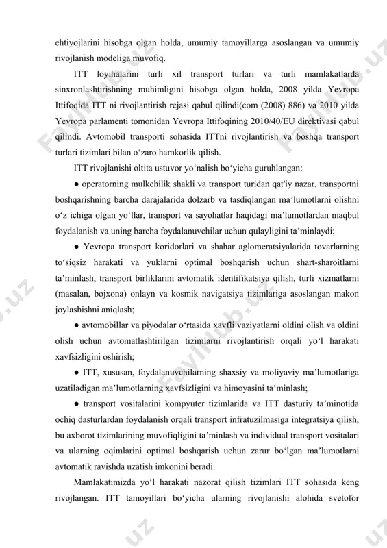 rt turlari va turli mamlakatlarda sinxronlashtirishning muhimligini hisobga olgan holda, 2008 yilda yevropa ittifoqida itt ni rivojlantirish rejasi qabul qilindi(com (2008) 886) va 2010 yilda yevropa parlamenti tomonidan yevropa ittifoqining 2010/40/eu direktivasi qabul qilindi. avtomobil transporti sohasida ittni rivojlantirish va boshqa transport turlari tizimlari bilan oʻzaro hamkorlik qilish. itt rivojlanishi oltita ustuvor yoʻnalish boʻyicha guruhlangan: ● operatorning mulkchilik shakli va transport turidan qat'iy nazar, transportni boshqarishning barcha darajalarida dolzarb va tasdiqlangan maʼlumotlarni olishni oʻz ichiga olgan yoʻllar, transport va sayohatlar haqidagi maʼlumotlardan maqbul foydalanish va uning barcha foydalanuvchilar uchun qulayligini taʼminlaydi; ● yevropa transport koridorlari va shahar aglomeratsiyalarida tovarlarning toʻsiqsiz harakati va yuklarni optimal boshqarish uchun shart-sharoitlarni taʼminlash, transport birliklarini avtomatik identifikatsiya qilish, turli xizmatlarni (masalan, bojxona) onlayn va kosmik navigatsiya tizimlariga asoslangan makon joylashishni aniqlash; ● avtomobillar va piyodalar oʻrtasida xavfli vaziyatlarni oldini olish va oldini olish uchun avtomatlashtirilgan tizimlarni rivojlantirish orqali yoʻl harakati xavfsizligini oshirish; ● itt, xususan, …