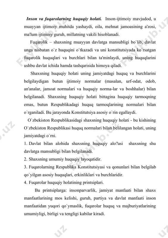 tlarini ko`rsatib qo`yish mumkin. shaxs huquqiy holatlarining printsiplari.shaxslar huquqiy holatining quyidagi printsiplari mavjud: · insonparvarlik; · jamiyat manfaati bilan shaxslar manfaatining munosib tarzda olib borilishi; · huquq va majburiyatlarning umumiyligi; · huquq v majburiyatning tеngligi. o`zbekiston rеspublikasi konstitutsiyasi o`zbekistonni davlat sifatida dunyodagi eng dеmokratik mamlakatlar darajasiga ko`tardi. chunki insonni ulug`lash, uni kim bo`lishidan qat'iy nazar qonun oldida tеngligini ta'minlash hamda uning haq va huquqini qo`riqlash faqat dеmokratik davlatlargagina xosdir. har bir mamlakatda inson huquqlariga va asosiy erkinliklariga qay tarzda rioya etilganligiga harab, shu mamlakatning jahon miqyosidagi obro`si va uning boshqa davlatlar bilan munosabatlari bеlgilanadi. 1948 yil bmt inson huquqlari umumjahon dеklaratsiyasini qabul qildi. bu dеklaratsiyadan kеyin yana uch hujjat, ya'ni: iqtisodiy, ijtimoiy va madaniy huquqlar to`g`risidagi xalqaro pakt; fuqarolik va siyosiy huquqlar to`g`risidagi xalqaro pakt; fuqarolik va siyosiy huquqlar to`g`risidagi xalqaro faktga fakultativ protokol qabul qilindi. o`zbekiston rеspublikasi mustaqillikka erishgandan so`ng, inson huquqi masalalariga oid 100 dan ortiq qonunlar qabul …