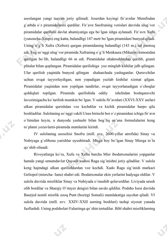 p ishtirokida yangi yil hisobi sirius yulduzini tongda paydo bo`lishiga asoslangan yangi taqvim joriy qilinadi. joserdan keyingi fir`avnlar memfisdan g`arbda o`z piramidalarini qurdilar. fir`avn snofruning vorislari davrida ulug`vor piramidalar qurilishi davlat ahamiyatiga ega bo`lgan ishga aylanadi. fir`avn xufu (yunoncha-xeops) eng katta, balandligi 147 metr bo`lgan piramidani bunyod qiladi. uning o`g`li xafra (xefren) qurgan piramidaning balandligi (143 m.) sal pastroq edi. eng so`nggi ulug`vor piramida xafraning o`g`li menkaura (mikerin) tomonidan qurilgan bo`lib, balandligi 66 m edi. piramidalar ohaktoshlardan qurilib, granit plitalar bilan qoplangan. piramidalar qurilishiga yuz minglab kishilar jalb qilingan. ular qurilish yaqinida bunyod qilingan shaharchada yashaganlar. quruvchilar uchun ovqat tayyorlaydigan, non yopadigan yuzlab kishilar xizmat qilgan. piramidalar yaqinidan non yopilgan tandirlar, ovqat tayyorlanadigan o`choqlar qoldiqlari topilgan. piramida qurilishida oddiy ishchidan boshqaruvchi lavozimigacha ko`tarilish mumkin bo`lgan. v sulola fir’avnlari (xxvi-xxv asrlar) ulkan piramidalar qurishdan voz kechdilar va kichik piramidalar barpo qila boshladilar. sulolaning so`nggi vakili unas birinchi bor o`z piramidasi ichiga …