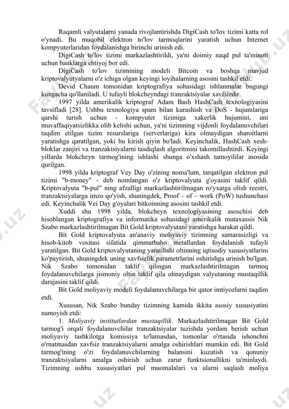 anda to'lovlarni amalga oshirganliklarini isbotlash imkoniyatini beradi. elektron to'lov protokollaridagi ko'r imzoning asosiy xususiyatlari quyidagilardan iborat: · uchinchi tomon tranzaktsiya parametrlarini aniqlashning mumkin emasligi; · mijozga tranzaktsiyani tasdiqlovchi dalillarni taqdim etish imkoniyati; · tranzaktsiyani to'xtatish qobiliyati. raqamli valyutalarni yanada rivojlantirishda digicash to'lov tizimi katta rol o'ynadi. bu muqobil elektron to'lov tarmoqlarini yaratish uchun internet kompyuterlaridan foydalanishga birinchi urinish edi. digicash to'lov tizimi markazlashtirildi, ya'ni doimiy naqd pul ta'minoti uchun banklarga ehtiyoj bor edi. digicash to'lov tizimining modeli bitcoin va boshqa mavjud kriptovalyutyalarni o'z ichiga olgan keyingi loyihalarning asosini tashkil etdi. devid chaum tomonidan kriptografiya sohasidagi ishlanmalar bugungi kungacha qo'llaniladi. u tufayli blokcheyndagi tranzaktsiyalar xavfsizdir. 1997 yilda amerikalik kriptograf adam bash hashcash texnologiyasini tavsifladi [28]. ushbu texnologiya spam bilan kurashish va dos - hujumlariga qarshi turish uchun - kompyuter tizimiga xakerlik hujumini, uni muvaffaqiyatsizlikka olib kelishi uchun, ya'ni tizimning vijdonli foydalanuvchilari taqdim etilgan tizim resurslariga (serverlariga) kira olmaydigan sharoitlarni yaratishga qaratilgan, …