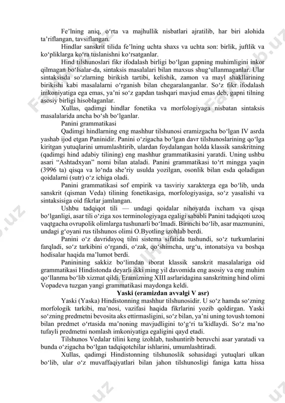 ni qayd etganlar. agar yunon filologlari tovush almashinuvi masalasiga umuman ahamiyat bermagan boʻlsalar, hind tilshunoslari bu jarayonga alohida eʼtibor berganlar, ayni jarayonning oʻziga xosliklarini aniqlab berganlar. qiyoslang: sanskrit tiliga oid soʻzlarda, masalan, vidma soʻzi “biz bilamiz” maʼnosini bersa, veda “men bilaman” tushunchasini, vaidyas soʻzi esa “olim”, “ilmli” maʼnosini berishini koʻrsatib berganlar. qayd etilgan maʼno (tushuncha) oʻzgarishlari esa i – e — ai unli tovushlarning almashinuvi natijasi ekanligi haqida ishonarli, asosli fikrlarni bayon qilganlar. qadimgi hind tilshunoslari grammatika — morfologiya sohasida ham ancha ishlarni amalga oshirdilar. ular bu yoʻnalishda ham grek tilshunoslaridan ancha oʻtib ketdilar. aniqrogʻi, hind tilshunosi guru morfologiyaning uch boʻlimdan tashkil topishini aniq koʻrsatib beradi va unga quyidagilarni kiritadi: 1. soʻzlar tasnifi (soʻz turkumlari). 2. soʻz yasalishi. 3. soʻz oʻzgarishi. hindlar toʻrtta soʻz turkumini farqlaganlar: ot, feʼl, old koʻmakchi va yuklama. hindlarda ot predmet ifodalovchi, feʼl esa harakat, holat ifodalovchi soʻz sifatida beriladi. old koʻmakchilar esa otlarning, asosan, feʼllarning …