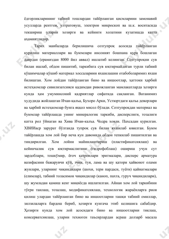 аҳамиятлидир. тарих манбаларда берилишича созтупроқ асосида тайёрланган қурилиш материаллари ва буюмлари инсоният бошпана қура бошлаган даврдан (ерамиздан 8000 йил аввал) ишлатиб келинган. созтупроқни сув билан ишлаб, обдон пишитиб, таркибига сув юқтирмайдиган турли табиий қўшимчалар қўшиб материал хоссаларини яхшилашни отабоболаримиз яхши билишган. хом лойдан тайёрланган бино ва иншоотлар, ҳаттоки ҳарбий истеҳкомлар сивилизатсияси қадимдан ривожланган мамлакатларда ҳозирги кунда ҳам умуминсоний қадриятлар сифатида сақланган. ватанимиз худудида жойлашган ичан-қалъа, бухоро арки, устюртдаги қалъа деворлари ва ҳарбий истеҳкомлар бунга яққол мисол бўлади. созтупроқдан материал ва буюмлар тайёрлашда унинг минералогик таркиби, дисперслиги, тозалиги катта рол ўйнаган ва хива ичан-калъа. чодра ховли. пахсадан қурилган. хвииаср зарурат бўлганда тупроқ сув билан яхшилаб ювилган. буюм тайёрлашда хом лой бир неча кун давомида обдон тепкилаб пишитилган ва тиндирилган. хом лойни майинлаштириш (пластификатсиялаш) ва кейинчалик сув юқтирмаслигини (гидрофоблаш) ошириш учун сут зардоблари, тошкўмир, ёғоч қатронлари эритмалари, дисперс арматура вазифасини бажарувчи қўй, эчки, туя, лама ва шу қатори ҳайвонот олами жунлари, уларнинг …