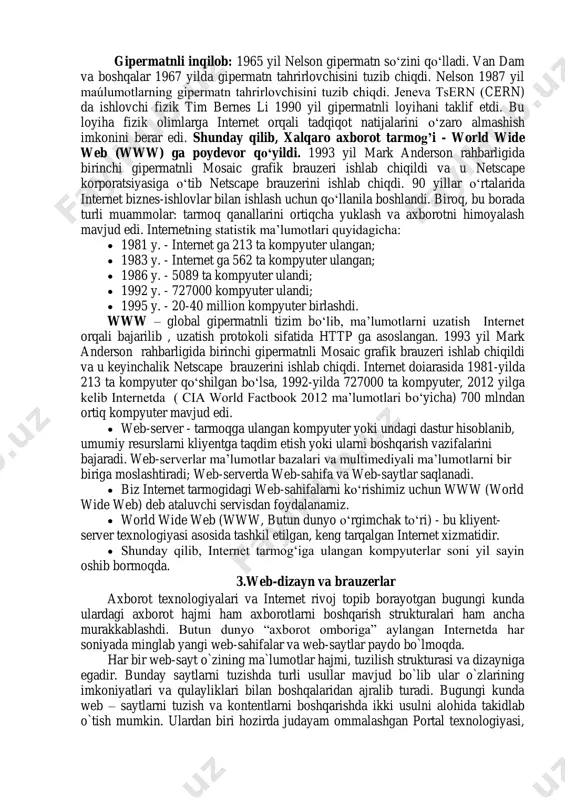 hisini tuzib chiqdi. jeneva tsern (cern) da ishlovchi fizik tim bernes li 1990 yil gipermatnli loyihani taklif etdi. bu loyiha fizik olimlarga internet orqali tadqiqot natijalarini o‗zaro almashish imkonini berar edi. shunday qilib, xalqaro axborot tarmog’i - world wide web (www) ga poydevor qo‘yildi. 1993 yil mark anderson rahbarligida birinchi gipermatnli mosaic grafik brauzeri ishlab chiqildi va u netscape korporatsiyasiga o‗tib netscape brauzerini ishlab chiqdi. 90 yillar o‗rtalarida internet biznes-ishlovlar bilan ishlash uchun qo‗llanila boshlandi. biroq, bu borada turli muammolar: tarmoq qanallarini ortiqcha yuklash va axborotni himoyalash mavjud edi. internetning statistik ma‘lumotlari quyidagicha:  1981 y. - internet ga 213 ta kompyuter ulangan;  1983 y. - internet ga 562 ta kompyuter ulangan;  1986 y. - 5089 ta kompyuter ulandi;  1992 y. - 727000 kompyuter ulandi;  1995 y. - 20-40 million kompyuter birlashdi. www – global gipermatnli tizim bo‗lib, ma‘lumotlarni uzatish internet orqali bajarilib , uzatish protokoli …