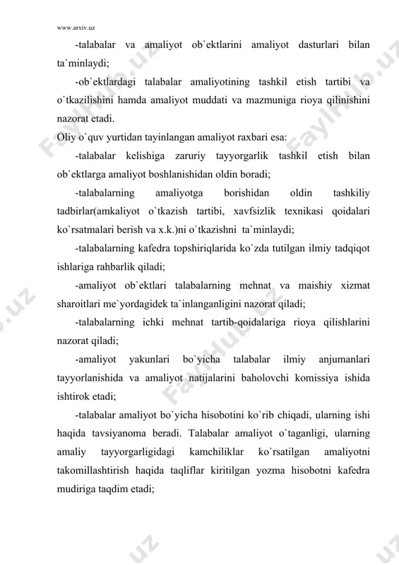 di; -amaliyotni o`tishda oliy ta`lim muassasasi bilan kelishilgan oy-kunlik ish jadvaliga amal qiladi; -talabalarga mavjud adabiyotlar, texnik va boshqa xujjatlardan foydalanish imkoniyatlarini beradi; -kurs ishi va malakaviy bitiruv ishlari uchun mavzular tanlashda yordam ko`rsatadi; -hayot xavfsizligi bo`yicha majburiy ko`rsatmalar beradi, zarur bo`lgan hollarda talabalarni mehnatning havfsiz usullariga o`rgatadi va bu haqda xujjatlar rasmiylashtiriladi; -amaliyotchi talabalarni mazkur amaliyot ob`ektida joriy qilingan ichki mehnat tartib-qoidalariga rioya qilishlarini ta`minlaydi va nazorat qiladi; -yaqin atrofda joylashgan boshqa korxona, muassasa, tashkilotlarga birgalikda tashriflar o`tkazadi; -talabalarning amaliyot o`tish vaqtida mazkur amaliyot ob`ektining tegishli ishchilar uchun joriy qilingan shaxsiy himoya vositalari va maxsus ovqat, poyabzal, himoya kiyimlari bilan ta`minlaydi; -shartnoma asosida talabalar yashashi uchun qulay sharoitli yotoqxonalar bilan ta`minlaydi. zarur bo`lganda ularni joylashtirish uchun turar joylarni ijaraga oladi; -zarur bo`lgan hollarda, ichki mehnat intizomini buzgan amaliyotchi talabalarga amaliyot ob`ekti rahbarining buyruғi bilan jazo choralari ko`radi va bu haqda oliy ta`lim muassasasi rektoriga habar qiladi; -amaliyot o`tayotgan talabalar …