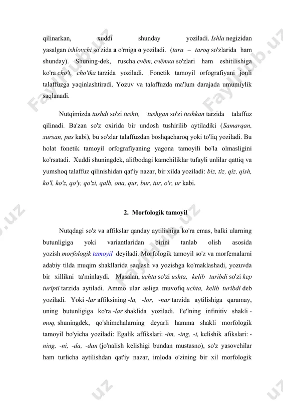 s kabi), bu so'zlar talaffuzdan boshqacharoq yoki to'liq yoziladi. bu holat fonetik tamoyil orfografiyaning yagona tamoyili bo'la olmasligini ko'rsatadi. xuddi shuningdek, alifbodagi kamchiliklar tufayli unlilar qattiq va yumshoq talaffuz qilinishidan qat'iy nazar, bir xilda yoziladi: biz, tiz, qiz, qish, ko'l, ko'z, qo'y, qo'zi, qalb, ona, qur, bur, tur, o'r, ur kabi. 2. morfologik tamoyil nutqdagi so'z va affikslar qanday aytilishiga ko'ra emas, balki ularning butunligiga yoki variantlaridan birini tanlab olish asosida yozish morfologik tamoyil deyiladi. morfologik tamoyil so'z va morfemalarni adabiy tilda muqim shakllarida saqlash va yozishga ko'maklashadi, yozuvda bir xillikni ta'minlaydi. masalan, uchta so'zi ushta, kelib turibdi so'zi kep turipti tarzida aytiladi. ammo ular asliga muvofiq uchta, kelib turibdi deb yoziladi. yoki -lar affiksining -la, -lor, -nar tarzida aytilishiga qaramay, uning butunligiga ko'ra -lar shaklida yoziladi. fe'lning infinitiv shakli -moq, shuningdek, qo'shimchalarning deyarli hamma shakli morfologik tamoyil bo'yicha yoziladi: egalik affikslari: -im, -ing, -i, kelishik afikslari: -ning, -ni, -da, …