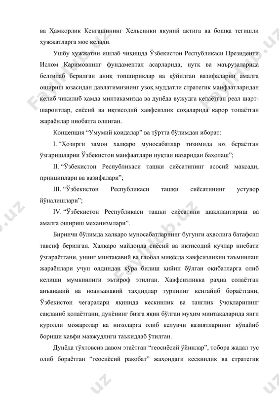 сади, принциплари ва вазифалари”; iii. “ўзбекистон республикаси ташқи сиёсатининг устувор йўналишлари”; iv. “ўзбекистон республикаси ташқи сиёсатини шакллантириш ва амалга ошириш механизмлари”. биринчи бўлимда халқаро муносабатларнинг бугунги аҳволига батафсил тавсиф берилган. халқаро майдонда сиёсий ва иқтисодий кучлар нисбати ўзгараётгани, унинг минтақавий ва глобал миқёсда хавфсизликни таъминлаш жараёнлари учун олдиндан кўра билиш қийин бўлган оқибатларга олиб келиши мумкинлиги эътироф этилган. хавфсизликка раҳна солаётган анъанавий ва ноанъанавий таҳдидлар турининг кенгайиб бораётгани, ўзбекистон чегаралари яқинида кескинлик ва танглик ўчоқларининг сақланиб қолаётгани, дунёнинг бизга яқин бўлган муҳим минтақаларида янги қуролли можаролар ва низоларга олиб келувчи вазиятларнинг кўпайиб бориши хавфи мавжудлиги таъкидлаб ўтилган. дунёда тўхтовсиз давом этаётган “геосиёсий ўйинлар”, тобора жадал тус олиб бораётган “геосиёсий рақобат” жаҳондаги кескинлик ва стратегик мавҳумликни кучайтираётганлигига эътибор қаратилган. айрим халқаро субъектларнинг қисқа муддатли ва тор доирадаги манфаатларни кўзловчи шошма-шошарлик билан амалга оширилаётган тартибсиз ҳаракатлари халқаро ҳуқуқнинг фундаментал принциплари бузилишига олиб келаётгани таъкидлаб ўтилган. мазкур бўлимда глобаллашув жараёни изчил ва орқага …