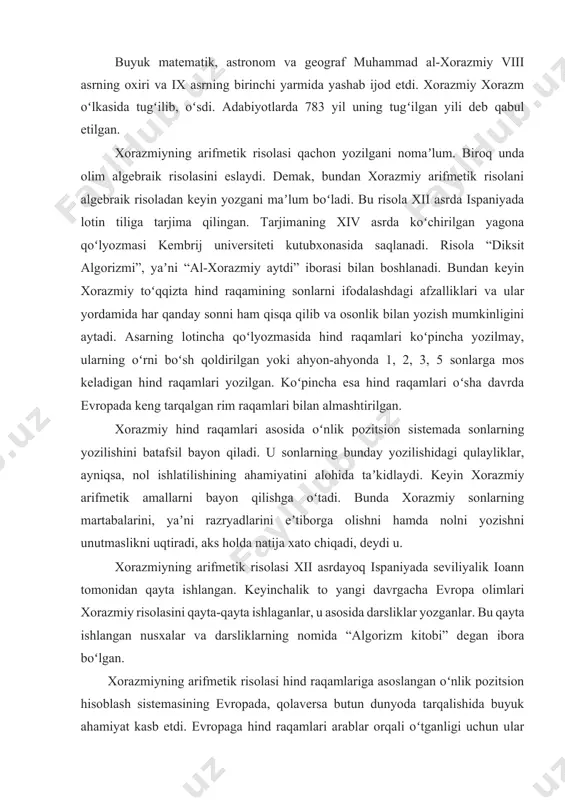 rinchi yarmida yashab ijod etdi. xorazmiy xorazm oʻlkasida tugʻilib, oʻsdi. adabiyotlarda 783 yil uning tugʻilgan yili deb qabul etilgan. xorazmiyning arifmetik risolasi qachon yozilgani nomaʼlum. biroq unda olim algebraik risolasini eslaydi. demak, bundan xorazmiy arifmetik risolani algebraik risoladan keyin yozgani maʼlum boʻladi. bu risola xii asrda ispaniyada lotin tiliga tarjima qilingan. tarjimaning xiv asrda koʻchirilgan yagona qoʻlyozmasi kembrij universiteti kutubxonasida saqlanadi. risola “diksit algorizmi”, yaʼni “al-xorazmiy aytdi” iborasi bilan boshlanadi. bundan keyin xorazmiy toʻqqizta hind raqamining sonlarni ifodalashdagi afzalliklari va ular yordamida har qanday sonni ham qisqa qilib va osonlik bilan yozish mumkinligini aytadi. asarning lotincha qoʻlyozmasida hind raqamlari koʻpincha yozilmay, ularning oʻrni boʻsh qoldirilgan yoki ahyon-ahyonda 1, 2, 3, 5 sonlarga mos keladigan hind raqamlari yozilgan. koʻpincha esa hind raqamlari oʻsha davrda evropada keng tarqalgan rim raqamlari bilan almashtirilgan. xorazmiy hind raqamlari asosida oʻnlik pozitsion sistemada sonlarning yozilishini batafsil bayon qiladi. u sonlarning bunday yozilishidagi qulayliklar, ayniqsa, nol ishlatilishining …