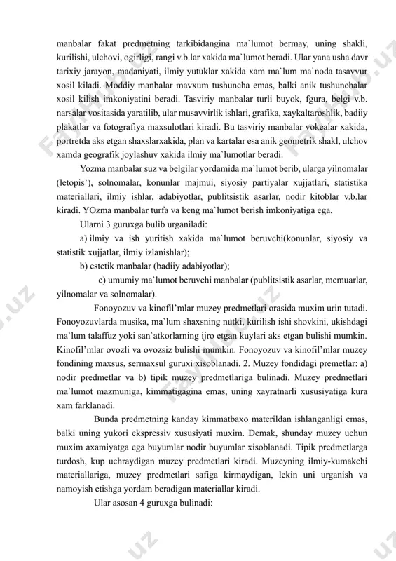 , kurilishi, ulchovi, ogirligi, rangi v.b.lar xakida ma`lumot beradi. ular yana usha davr tarixiy jarayon, madaniyati, ilmiy yutuklar xakida xam ma`lum ma`noda tasavvur xosil kiladi. moddiy manbalar mavxum tushuncha emas, balki anik tushunchalar xosil kilish imkoniyatini beradi. tasviriy manbalar turli buyok, fgura, belgi v.b. narsalar vositasida yaratilib, ular musavvirlik ishlari, grafika, xaykaltaroshlik, badiiy plakatlar va fotografiya maxsulotlari kiradi. bu tasviriy manbalar vokealar xakida, portretda aks etgan shaxslarxakida, plan va kartalar esa anik geometrik shakl, ulchov xamda geografik joylashuv xakida ilmiy ma`lumotlar beradi. yozma manbalar suz va belgilar yordamida ma`lumot berib, ularga yilnomalar (letopis’), solnomalar, konunlar majmui, siyosiy partiyalar xujjatlari, statistika materiallari, ilmiy ishlar, adabiyotlar, publitsistik asarlar, nodir kitoblar v.b.lar kiradi. yozma manbalar turfa va keng ma`lumot berish imkoniyatiga ega. ularni 3 guruxga bulib urganiladi: a) ilmiy va ish yuritish xakida ma`lumot beruvchi(konunlar, siyosiy va statistik xujjatlar, ilmiy izlanishlar); b) estetik manbalar (badiiy adabiyotlar); e) umumiy ma`lumot beruvchi manbalar (publitsistik asarlar, …