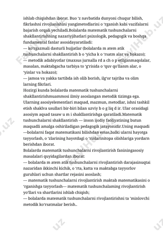 ali yechiladi.bolalarda matematik tushunchalarni shakllantirishning nazariyjihatlari psixologik, pedagogik va boshqa fundamental fanlar asosidayaratiladi: — ko‘rgazmali dasturli hujjatlar (bolalarda m atem atik tushunchalarni shakllantirish b o ‘yicha k o ‘rsatm alar va hokazo); — metodik adabiyotlar (maxsus jurnalla rd a ch o p etilganmaqolalar, masalan, maktabgacha tarbiya to ‘g‘risida o ‘quv qo'llanm alar, o ‘yinlar va hokazo); — jamoa va yakka tartibda ish olib borish, ilg‘or tajriba va olim larning fikrlari. hozirgi kunda bolalarda matematik tushunchalarni shakllantirishmuammosi ilmiy asoslangan metodik tizimga ega. ularning asosiyelementlari maqsad, mazmun, metodlar, ishni tashkil etish shaklva usullari bir-biri bilan uzviy b o g liq d ir. ular orasidagi asosiym aqsad tasaw u m i shakllantirishga qaratiladi.matematik tushunchalarni shakllantirish — inson ijodiy faoliyatining butun maqsadli amalga oshiriladigan pedagogik jarayonidir.uning maqsadi—bolalarni faqat matematikani bilishdan emas,balki ularni hayotga tayyorlash, o ‘zlarining hayotdagi o ‘rinlarinitopa olishlariga yordarn berishdan iborat. bolalarda matematik tushunchalarni rivojlantirish faniningasosiy masalalari quyidagilardan iborat: — bolalarda m …