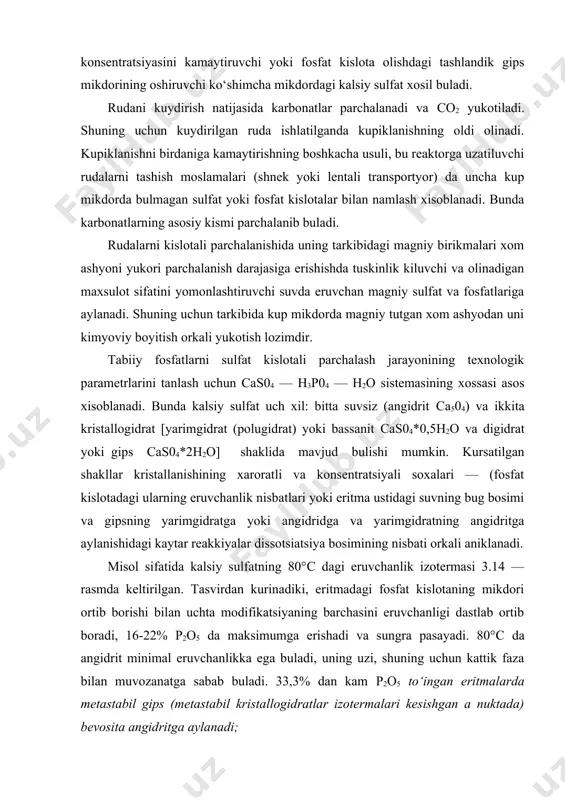 anadi. misol sifatida kalsiy sulfatning 80°с dagi eruvchanlik izotermasi 3.14 — rasmda keltirilgan. tasvirdan kurinadiki, eritmadagi fosfat kislotaning mikdori ortib borishi bilan uchta modifikatsiyaning barchasini eruvchanligi dastlab ortib boradi, 16-22% р2о5 da maksimumga erishadi va sungra pasayadi. 80°с da angidrit minimal eruvchanlikka ega buladi, uning uzi, shuning uchun kattik faza bilan muvozanatga sabab buladi. 33,3% dan kam р2о5 to‘ingan eritmalarda metastabil gips (metastabil kristallogidratlar izotermalari kesishgan a nuktada) bevosita angidritga aylanadi; nisbatan yuqori konsentratsiyali eritmalarda dastlab gipsning kam eriydigan yarimgidratga konversiyasi sodir buladi, shundan keyin yarimgidrat angidritgacha degidratlanadi. bu uzgarishlar stabilligi kam fazaning asta-sekin erishi va shu bilan bir paytda eritmadan stabilligi yukori fazaning kristillinishi puli bilan sodir buladi. 3.15 — расмда саs04 — н3р04 — н2о системасида кальций сульфатнинг 4)азали ўзгариш йўналиши ва таркибини ифодаловчи политермик диаграмма келтирилган. системадаги стабил каттик фаза гипс (пастдаги аь эгри чизик) ва ангидрит (юкоридаги еd эгри чизик) хисобланади. сd эгри чизикдан юккорида жойлашган …