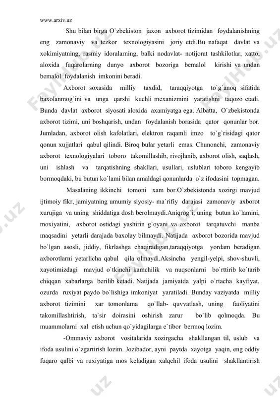 vli, xayotimizdagi mavjud o`tkinchi kamchilik va nuqsonlarni bo`rttirib ko`tarib chiqqan xabarlarga berilib ketadi. natijada jamiyatda yalpi o`rtacha kayfiyat, ozurda ruxiyat paydo bo`lishiga imkoniyat yaratiladi. bunday vaziyatda milliy axborot tizimini xar tomonlama qo`llab- quvvatlash, uning faoliyatini takomillashtirish, ta`sir doirasini oshirish zarur bo`lib qolmoqda. bu muammolarni xal etish uchun qo`yidagilarga e`tibor bermoq lozim. -ommaviy axborot vositalarida xozirgacha shakllangan til, uslub va ifoda usulini o`zgartirish lozim. jozibador, ayni paytda xayotga yaqin, eng oddiy fuqaro qalbi va ruxiyatiga mos keladigan xalqchil ifoda usulini shakllantirish lozim. boshqacha qilib aytganda, axborot makonini xayotga, odamlarga, ularning kundalik tashvishu iztiroblariga, yangilanayotgan jamiyat muammolariga yuksak maxorat bilan moslashtirish kerak. -jamiyatni, uning xar bir a`zosini axborot vositalariga qiziqishini orttirish yo`li bilan yuzaga kelayotgan ruxiy tanglikka, chek qo`yish lozim.g`oyaga qarshi g`oya, jaxolatga qarshi ma`rifat tamoyilining ustivorligiga erishmoq kerak. -axborot soxasida milliy xavfsizlikni ta`minlash maqsadida fuqarolik jamityati institutlari- jamiyat tashkilotlari faoliyatini yanada takomillashtirish, ular so`zi va fikrining ta`sirchanligini oshirish kerak. toki xar …