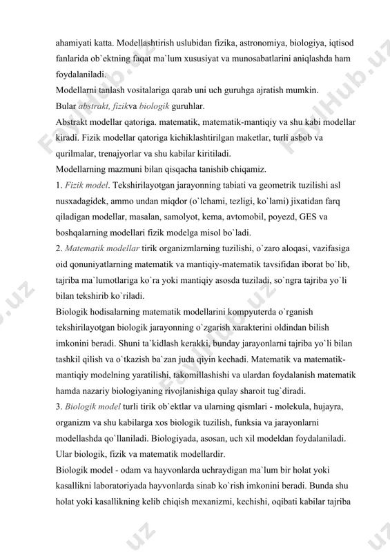 o`rganishda modellashtirishning ahamiyati katta. modellashtirish uslubidan fizika, astronomiya, biologiya, iqtisod fanlarida ob`ektning faqat ma`lum xususiyat va munosabatlarini aniqlashda ham foydalaniladi. modellarni tanlash vositalariga qarab uni uch guruhga ajratish mumkin. bular abstrakt, fizikva biologik guruhlar. abstrakt modellar qatoriga. matematik, matematik-mantiqiy va shu kabi modellar kiradi. fizik modellar qatoriga kichiklashtirilgan maketlar, turli asbob va qurilmalar, trenajyorlar va shu kabilar kiritiladi. modellarning mazmuni bilan qisqacha tanishib chiqamiz. 1. fizik model. tekshirilayotgan jarayonning tabiati va geometrik tuzilishi asl nusxadagidek, ammo undan miqdor (o`lchami, tezligi, ko`lami) jixatidan farq qiladigan modellar, masalan, samolyot, kema, avtomobil, poyezd, ges va boshqalarning modellari fizik modelga misol bo`ladi. 2. matematik modellar tirik organizmlarning tuzilishi, o`zaro aloqasi, vazifasiga oid qonuniyatlarning matematik va mantiqiy-matematik tavsifidan iborat bo`lib, tajriba ma`lumotlariga ko`ra yoki mantiqiy asosda tuziladi, so`ngra tajriba yo`li bilan tekshirib ko`riladi. biologik hodisalarning matematik modellarini kompyuterda o`rganish tekshirilayotgan biologik jarayonning o`zgarish xarakterini oldindan bilish imkonini beradi. shuni ta`kidlash kerakki, bunday jarayonlarni tajriba yo`li …