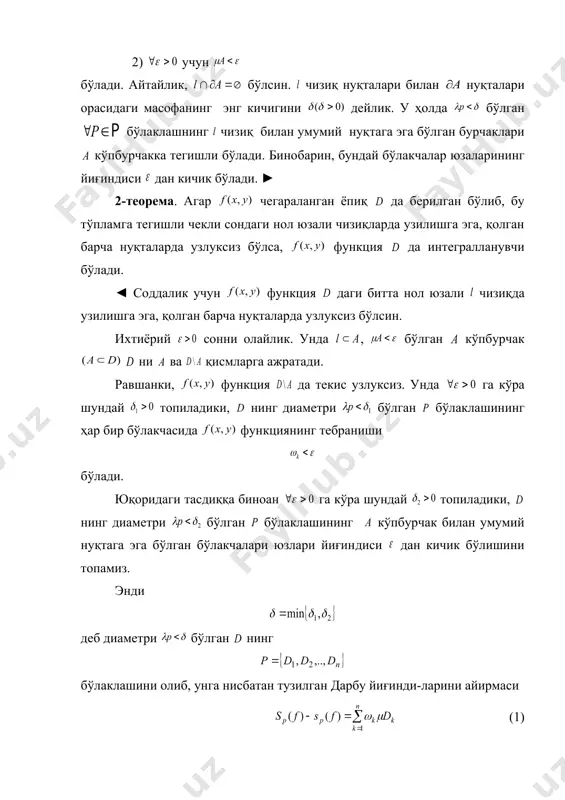 алари юза​лари​нинг йиғиндиси дан кичик бўлади. ◄ чизиқ нол юзали бўлганлиги учун шундай кўпбурчак топи​ла​дики, 1) , 2) учун бўлади. айтайлик, бўлсин. чизиқ нуқталари билан нуқталари орасидаги масофанинг энг кичигини дейлик. у ҳолда бўлган бўлаклашнинг чизиқ билан умумий нуқ​тага эга бўлган бурчаклари кўпбурчакка тегишли бўлади. бино​барин, бундай бўлакчалар юзаларининг йиғиндиси дан ки​чик бўлади. ► 2-теорема. агар чегараланган ёпиқ да бе​рил​ган бўлиб, бу тўпламга тегишли чекли сондаги нол юзали чизиқларда узилишга эга, қолган барча нуқталарда узлуксиз бўлса, функция да интегралланувчи бўлади. ◄ соддалик учун функция даги битта нол юзали чи​зиқ​да узилишга эга, қолган барча нуқталарда узлуксиз бўлсин. ихтиёрий сонни олайлик. унда , бўлган кўпбурчак ни ва қисмларга ажратади. равшанки, функция да текис узлуксиз. унда га кўра шундай топиладики, нинг диаметри бўлган бўлаклашининг ҳар бир бўлакчасида функ​ция​нинг тебраниши бўлади. юқоридаги тасдиққа биноан га кўра шундай топиладики, нинг диаметри бўлган бўлаклашининг кўпбур​чак билан умумий нуқтага эга бўлган бўлакчалари юзлари йиғин​диси дан кичик бўлишини …