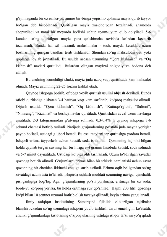 o‘lishi uchun uyum-uyum qilib qo‘yiladi. 5-6 kundan so‘ng quritilgan mayiz yana qo‘shimcha ravishda ko‘zdan kechirib tozalanadi. bunda har xil mexanik aralashmalar - tosh, mayda kesaklar, uzum boshlarining qurigan bandlari terib tashlanadi. shundan so‘ng mahsulotni quti yoki qoplarga joylab jo‘natiladi. bu usulda asosan uzumning “qora kishmish” va “oq kishmish” navlari quritiladi. bulardan olingan mayizni shigoniy va bedona deb ataladi. bu usulning kamchiligi shuki, mayiz juda uzoq vaqt quritilsada kam mahsulot olinadi. mayiz uzumning 22-25 foizini tashkil etadi. qaynoq ishqorga botirib, oftobga yoyib quritish usulini objush deyiladi. bunda oftobi quritishga nisbatan 3-4 baravar vaqt kam sarflanib, ko‘proq mahsulot olinadi. objush usulida “qora kishmish”, “oq kishmish”, “kattaqo‘rg‘on”, “sultoni”, “nimrang”, “rizamat” va boshqa navlar quritiladi. quritishdan avval uzum navlarga ajratiladi. 2-3 kilogrammdan g‘alvirga solinadi, 0,3-0,4% li qaynoq ishqorga 3-6 sekund chamasi botirib turiladi. natijada g‘ujumlarning po‘stida juda mayda yoriqlar paydo bo‘ladi, ustidagi g‘ubori ketadi. bu esa, mayizni tez quritishga yordam beradi. ishqorli eritma tayyorlash …