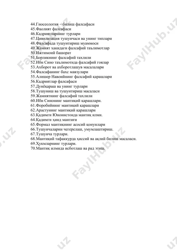 навоийнинг фалсафий қарашлари 56. кадриятлар фалсафаси 57. дунёқараш ва унинг турлари 58. тушуниш ва тушунтириш масаласи 59. жамиятнинг фалсафий тахлили 60. ибн синонинг мантиқий қарашлари. 61. форобийнинг мантиқий қарашлари 62. арастунинг мантиқий қарашлари 63. қадимги юнонистонда мантиқ илми. 64. қадимги ҳинд мантиғи 65. формал мантиқнинг асосий қонунлари 66. тушунчаларни чегерелаш, умумлаштириш. 67. тушунча турлари. 68. мантиқий тафаккурда ҳиссий ва ақлий билиш масаласи. 69. ҳукмларнинг турлари. 70. мантиқ илмида исботлаш ва рад этиш.