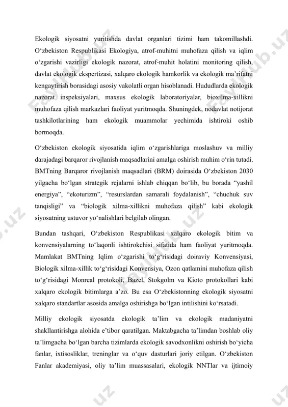 ga tatbiq etish vositasi hisoblanadi. ekologik siyosatni yuritishda davlat organlari tizimi ham takomillashdi. o‘zbekiston respublikasi ekologiya, atrof-muhitni muhofaza qilish va iqlim o‘zgarishi vazirligi ekologik nazorat, atrof-muhit holatini monitoring qilish, davlat ekologik ekspertizasi, xalqaro ekologik hamkorlik va ekologik ma’rifatni kengaytirish borasidagi asosiy vakolatli organ hisoblanadi. hududlarda ekologik nazorat inspeksiyalari, maxsus ekologik laboratoriyalar, bioxilma-xillikni muhofaza qilish markazlari faoliyat yuritmoqda. shuningdek, nodavlat notijorat tashkilotlarining ham ekologik muammolar yechimida ishtiroki oshib bormoqda. o‘zbekiston ekologik siyosatida iqlim o‘zgarishlariga moslashuv va milliy darajadagi barqaror rivojlanish maqsadlarini amalga oshirish muhim o‘rin tutadi. bmtning barqaror rivojlanish maqsadlari (brm) doirasida o‘zbekiston 2030 yilgacha bo‘lgan strategik rejalarni ishlab chiqqan bo‘lib, bu borada “yashil energiya”, “ekoturizm”, “resurslardan samarali foydalanish”, “chuchuk suv tanqisligi” va “biologik xilma-xillikni muhofaza qilish” kabi ekologik siyosatning ustuvor yo‘nalishlari belgilab olingan. bundan tashqari, o‘zbekiston respublikasi xalqaro ekologik bitim va konvensiyalarning to‘laqonli ishtirokchisi sifatida ham faoliyat yuritmoqda. mamlakat bmtning iqlim o‘zgarishi to‘g‘risidagi doiraviy konvensiyasi, biologik xilma-xillik to‘g‘risidagi konvensiya, ozon …
