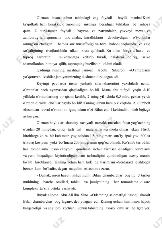 , inson hayoti tashqi muhit bilan chambarchas bog`liq. u tashqi muhitning barcha omillari, tabiat va jamiyatining har tomonlama o`zaro kompleks ta`siri ostida yashaydi. buyuk alloma abu ali ibn sino «odamning salomatligi tashqi sharoit bilan chambarchas bog`lagan», deb yozgan edi. kuning uchun ham inson hayoti barqarorligi va sog`lom kechishi uchun tabiatning asosiy omillari bo`lgan yer, suv, o`rmon, yer osti boyliklari, havo va yerning yashil qoplami ma`lum munosiblikda saqlanishi zarur. bu masalaga e`tibor berib, taniqli rus aqibi s.n. kostichev «agar yashil dunyo o`z faoliyatini bir necha yil to`xtatsa yer sharida butun jonli maxluq, shu jumladan, inson ham halok bo`lur edi »,- deb yozgandi. «yashil, dune inson hayoti uchun naqadar ahamiyatga ega ekanini chuquroq o`rganish maqsadida ayrim misollarga murojat qilaylik. yozda bir o`rmon bir kecha-kunduz davomida 220-275 kilogramm kar bonat angidrid gazini o`zlashtirib, 180-215 kilogramm kislorodni ajratadi. bu miqdor 430-500 kishini o`n soat davomida kislorod bilan ta`minlashga yetadi to`rtta daraxt bir kishining bir …
