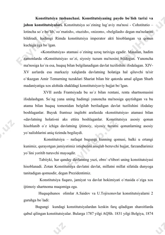 sdir, degan prezidentimiz. konstitutsiya fuqaro, jamiyat va davlat hokimiyati o`rtasida o`ziga xos ijtimoiy shartnoma maqomiga ega. huquqshunos olimlar a.saidov va u.tojixonovlar konstitutsiyalarni 2 guruhga bo`ladi: bugungi kundagi konstitutsiyalardan keskin farq qiladigan sharoitlarda qabul qilingan konstitutsiyalar. bularga 1787 yilgi aqsh. 1831 yilgi belgiya, 1874 yilgi shveytsariya konstitutsiyalari misol bo`la oladi; xx asrning ikkinchi yarmida qabul qilingan, yangi avlod konstitutsiyalari. 20- yillar boshida sharh mamlakatlari (turkiya, eron, misr, afg`oniston) davlat mustaqilligining shakllanish jarayoni evropaning konstitutsiyaviy shakllari, barcha e'tirof etgan huquqiy hadriyatlar hamda fuqarolik huquqiy me'yorlari rivojlangan majmuaga an'anaviy musulmon huquqini uyg`unlashtirishga harakat qilgan konstitutsiyaviy qurilish tipini vudujga keltirdi. undan keyin konstitutsiyaviy qurilishda aralash ya'ni britaniya-frantsuz yondashuvi vujudga keldi. shuningdek, afrikaning sahroyi kabirdagi davlatlar, hamda markaziy va sharhiy evropa mamlakatlarida konstitutsiyaviy islohotlar davrini vujudga keltirdilar. bugungi kunda juda ko`p davlatlarda har tomonlama rivojlangan konstitutsiyalar vujudga keldi va kelmohda. jahon davlatlarining konstitutsiyalarini iiv akademiyasi tomonidan tuzilgan va chop etilayotgan «konstitutsii mira» nomli to`plamidan foydalanib …