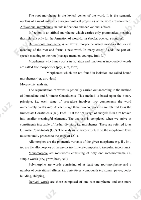 peech meaning to the root (manage-ment, en-courage, fruit-ful) morphemes which may occur in isolation and function as independent words are called free morphemes (pay, sum, form). morphemes which are not found in isolation are called bound morphemes (-er, un-, -less) morphemic analysis. the segmentation of words is generally carried out according to the method of immediate and ultimate constituents. this method is based upon the binary principle, i.e. each stage of procedure involves two components the word immediately breaks into. at each stage these two components are referred to as the immediate constituents (ic). each ic at the next stage of analysis is in turn broken into smaller meaningful elements. the analysis is completed when we arrive at constituents incapable of further division, i.e. morphemes. these are referred to as ultimate constituents (uc). the analysis of word-structure on the morphemic level must naturally proceed to the stage of uc-s. allomorphes …