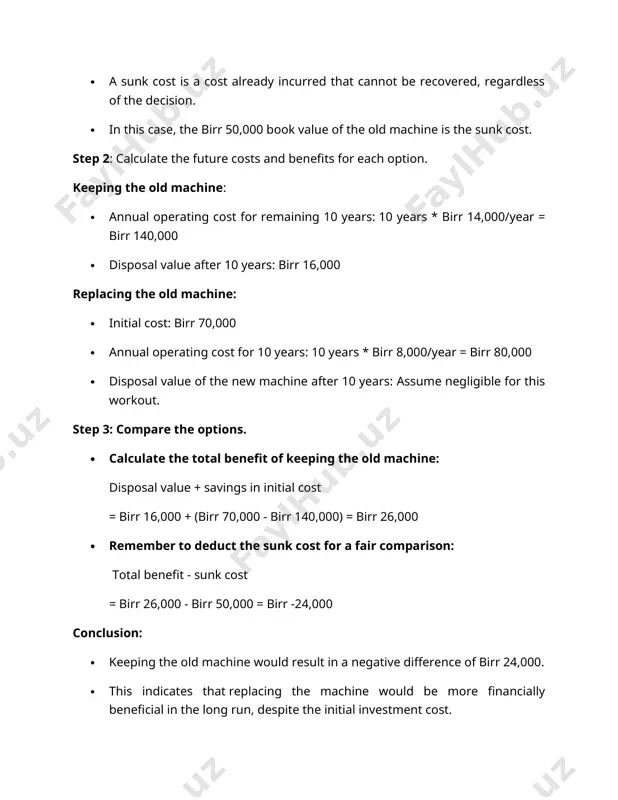 e new machine after 10 years (not provided in the table, assume negligible for calculation purposes) difference in favour of keeping the old machine: (disposal value of old machine + savings in initial cost) - (additional operating cost) (birr 16,000 + birr 70,000) - (birr 140,000 - birr 80,000) = birr 86,000 - birr 60,000 = birr 26,000 however, remember that we should deduct the sunk cost for a fair comparison: total benefit of keeping the old machine - sunk cost birr 26,000 - birr 50,000 = birr -24,000 therefore, keeping the old machine would result in a negative difference of birr 24,000, indicating that replacing the machine would be more financially beneficial in the long run. important note: · remember that the disposal value of the new machine after 10 years was not provided and assumed negligible for calculation purposes. in a real-life scenario, this value should be included …