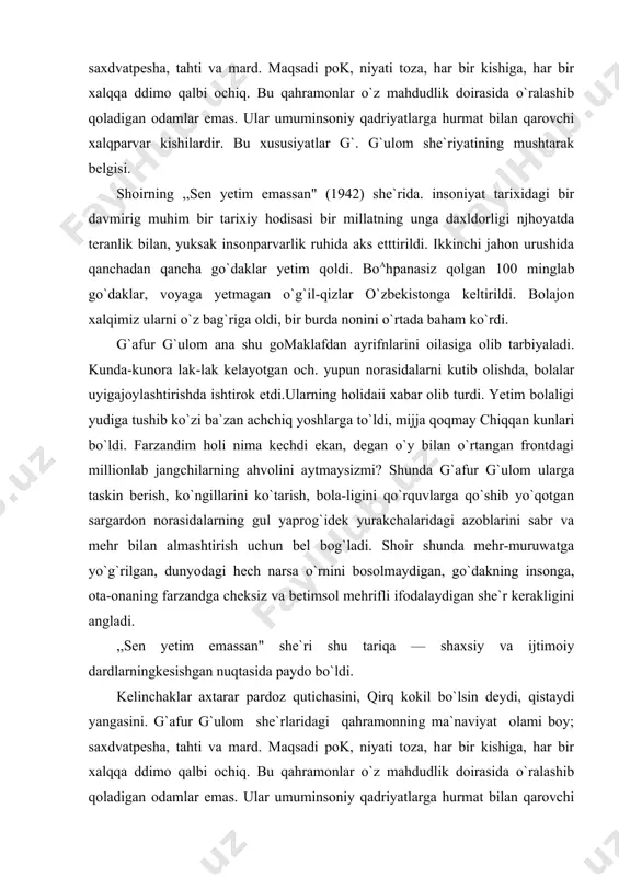 , ko`ngillarini ko`tarish, bola-ligini qo`rquvlarga qo`shib yo`qotgan sargardon norasidalarning gul yaprog`idek yurakchalaridagi azoblarini sabr va mehr bilan almashtirish uchun bel bog`ladi. shoir shunda mehr-muruwatga yo`g`rilgan, dunyodagi hech narsa o`rnini bosolmaydigan, go`dakning insonga, ota-onaning farzandga cheksiz va betimsol mehrifli ifodalaydigan she`r kerakligini angladi. ,,sen yetim emassan" she`ri shu tariqa — shaxsiy va ijtimoiy dardlarningkesishgan nuqtasida paydo bo`ldi. kelinchaklar axtarar pardoz qutichasini, qirq kokil bo`lsin deydi, qistaydi yangasini. g`afur g`ulom she`rlaridagi qahramonning ma`naviyat olami boy; saxdvatpesha, tahti va mard. maqsadi pok, niyati toza, har bir kishiga, har bir xalqqa ddimo qalbi ochiq. bu qahramonlar o`z mahdudlik doirasida o`ralashib qoladigan odamlar emas. ular umuminsoniy qadriyatlarga hurmat bilan qarovchi xalqparvar kishilardir. bu xususiyatlar g`. g`ulom she`riyatining mushtarak belgisi. shoirning ,,sen yetim emassan" (1942) she`rida. insoniyat tarixidagi bir davmirig muhim bir tarixiy hodisasi bir millatning unga daxldorligi njhoyatda teranlik bilan, yuksak insonparvarlik ruhida aks etttirildi. ikkinchi jahon urushida qanchadan qancha go`daklar yetim qoldi. boahpanasiz qolgan …