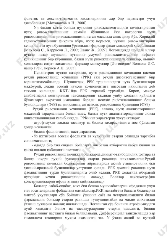 зик муддатдан ва статистик жиҳатдан кечикиш даражаси бироз диагностик аҳамиятга эга, чунки нутқ функцияларини барқарор равишда яхшилашга табиий мойиллик мавжуд. бу ёшда баҳолашнинг энг муҳим кўрсаткичи нутқ бузилишининг тури ҳисобланади. агар сезиларли яхшиланишларсиз стационар курс мавжуд бўлса, унда бу бузилиш норманинг варианти эмас, балки патологик бузилиш ҳисобланади. бироқ, уч ёшдан кейин нутқ бузилишларининг асосий мезони нутқнинг коммуникатив функциясининг бузилиши даражаси ва нутқнинг фонетик ва лексик-грамматик жиҳатларининг ҳар бир параметри учун ҳисобланади [моховиков а.н., 2006]. уч ёшдан катта болада нутқнинг ривожланмаганлиги кечиктирилган нутқ ривожланишининг намоён бўлишими ёки патологик нутқ ривожланишининг ривожланишими, деган масалада аниқ фикр йўқ. хорижий тадқиқотчиларнинг фикрига кўра, нутқ нормаси, нутқни ривожлантириш кечикиши ва нутқ бузилиши ўртасидаги фарқлар фақат миқдорий ҳисобланади [маклеод с., харрисон л., 2009; эванс ж., 2009]. логопедияда шундай илғор нуқтаи назар шундаки, нутқнинг умумий ривожланмаганлиги нафақат кечикишнинг бир кўриниши, балки нутқ ривожланишидаги оғишлар, яънибу ҳолатларда сифат жиҳатидан фарқлар мавжуддир [логопедия/ волкова л.с. нашр.1989; корнев а.н., 2005]. …