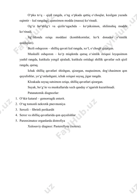 di. og‘iz bo‘shlig‘i va qizilo‘ngachda – ko‘piksimon, shilimshiq modda ko‘rinadi. jig‘ildonda oziqa moddasi (kombikormlar, ko‘k donador o‘simlik qoldiqlari). bezli oshqozon – shilliq qavati kul rangda, xo‘l, o‘choqli qizargan. muskulli oshqozon – ko‘p miqdorda quruq o‘simlik oziqasi loyqasimon yashil rangda, kutikula yengil ajraladi, kutikula ostidagi shillik qavatlar och qizil rangda, quruq. ichak shilliq qavatlari shishgan, qizargan, nuqtasimon, dog‘chasimon qon quyulishlar, yo‘g‘onlashgani, ichak oziqasi suyuq, jigar rangda. kloakada suyuq sutsimon oziqa, shilliq qavatlari qizargan. suyak, bo‘g‘in va muskullarida xech qanday o‘zgarish kuzatilmadi. patanatomik diagnozlar: 1. o‘tkir kataral – gemorragik enterit. 2. o‘ng tomonli nekrotik pnevmoniya 3. serozli – fibrinli perikardit 4. seroz va shilliq qavatlarida qon quyulishlar 5. parenximatoz organlarda distrofiya xulosaviy diagnoz: pasterellyoz (xolera).