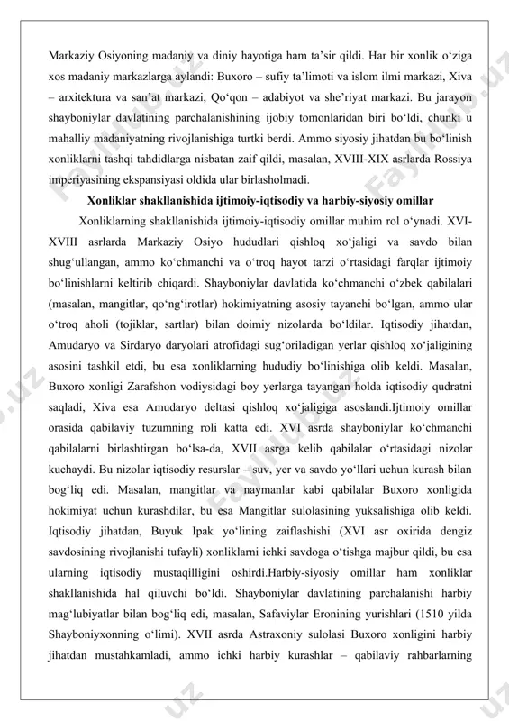 ynadi. xvi-xviii asrlarda markaziy osiyo hududlari qishloq xo‘jaligi va savdo bilan shug‘ullangan, ammo ko‘chmanchi va o‘troq hayot tarzi o‘rtasidagi farqlar ijtimoiy bo‘linishlarni keltirib chiqardi. shayboniylar davlatida ko‘chmanchi o‘zbek qabilalari (masalan, mangitlar, qo‘ng‘irotlar) hokimiyatning asosiy tayanchi bo‘lgan, ammo ular o‘troq aholi (tojiklar, sartlar) bilan doimiy nizolarda bo‘ldilar. iqtisodiy jihatdan, amudaryo va sirdaryo daryolari atrofidagi sug‘oriladigan yerlar qishloq xo‘jaligining asosini tashkil etdi, bu esa xonliklarning hududiy bo‘linishiga olib keldi. masalan, buxoro xonligi zarafshon vodiysidagi boy yerlarga tayangan holda iqtisodiy qudratni saqladi, xiva esa amudaryo deltasi qishloq xo‘jaligiga asoslandi.ijtimoiy omillar orasida qabilaviy tuzumning roli katta edi. xvi asrda shayboniylar ko‘chmanchi qabilalarni birlashtirgan bo‘lsa-da, xvii asrga kelib qabilalar o‘rtasidagi nizolar kuchaydi. bu nizolar iqtisodiy resurslar – suv, yer va savdo yo‘llari uchun kurash bilan bog‘liq edi. masalan, mangitlar va naymanlar kabi qabilalar buxoro xonligida hokimiyat uchun kurashdilar, bu esa mangitlar sulolasining yuksalishiga olib keldi. iqtisodiy jihatdan, buyuk ipak yo‘lining zaiflashishi (xvi asr oxirida dengiz …