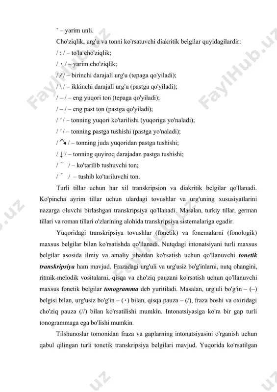 tushuvchi ton; / / – tushib ko'tariluvchi ton. turli tillar uchun har xil transkripsion va diakritik belgilar qo'llanadi. ko'pincha ayrim tillar uchun ulardagi tovushlar va urg'uning xususiyatlarini nazarga oluvchi birlashgan transkripsiya qo'llanadi. masalan, turkiy tillar, german tillari va roman tillari o'zlarining alohida transkripsiya sistemalariga egadir. yuqoridagi transkripsiya tovushlar (fonetik) va fonemalarni (fonologik) maxsus belgilar bilan ko'rsatish​da qo'llanadi. nutqdagi intonatsiyani turli maxsus belgi​lar asosida ilmiy va amaliy jihatdan ko'rsatish uchun qo'llanuvchi tonetik transkripsiya ham mavjud. frazadagi urg'uli va urg'usiz bo'g'in​lar​ni, nutq ohangini, ritmik-melodik vositalarni, qisqa va cho'ziq pauzani ko'rsa​tish uchun qo'llanuvchi maxsus fonetik belgilar tonogramma deb yuritiladi. masalan, urg'uli bo'g'in – (–) belgisi bilan, urg'usiz bo'g'in – (٠) bilan, qisqa pauza – (/), fraza boshi va oxiridagi cho'ziq pauza (//) bilan ko'rsatilishi mumkin. intonatsiyasiga ko'ra bir gap turli tonogrammaga ega bo'lishi mumkin. tilshunoslar tomonidan fraza va gap​larning intonatsiyasini o'rganish uchun qabul qilingan tur​li tonetik transkripsiya belgilari mavjud. yuqorida ko'r​​satilgan belgilardan tashqari, …
