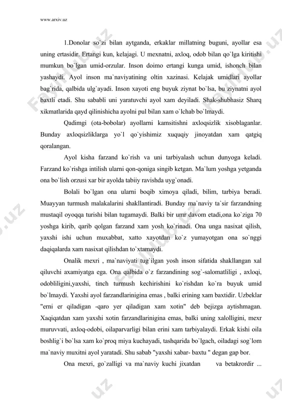 er qiladigan xam xotin" deb bejizga aytishmagan. xaqiqatdan xam yaxshi xotin farzandlarinigina emas, balki uning xalolligini, mexr muruvvati, axloq-odobi, oilaparvarligi bilan erini xam tarbiyalaydi. erkak kishi oila boshlig`i bo`lsa xam ko`proq miya kuchayadi, tashqarida bo`lgach, oiladagi sog`lom ma`naviy muxitni ayol yaratadi. shu sabab "yaxshi xabar- baxtu " degan gap bor. ona mexri, go`zalligi va ma`naviy kuchi jixatdan va betakrordir ... saxiylik bobida xatto xam ona mexribonligi oldida xayri xoxdir baxor go`zalligini xam ona mexri go`zalligi bilan taqqoslab bo`lmaydi. shu sababli olamda onadan ko`ra saodatli, mexr-muruvvatli inson bo`lmaydi. xammamiz xam farzand qiyofasidagina emas, balki jamiyat taraqqiyotida xam o`zining axamiyati turadi. ona bir qo`li bilan beshikni. ikkinchisi bilan dunyoni tebratadi.ona mexri cheksiz, beg`araz. jamiyat xayotidagi, farzand tarbiyasidagi, barcha qiyinchilik xam bu cheksiz mexrini so`ndira olmaydi. og`ir darddan ona o`zni unutsa unutadiki, lekin farzandlarini unutmaydi. " dunyo xor bo`lganda xam , ona mexri xor bo`lmaydi". bu so`zning chuqur ichki dunyosi...... ayol qalbida ma`naviyat …