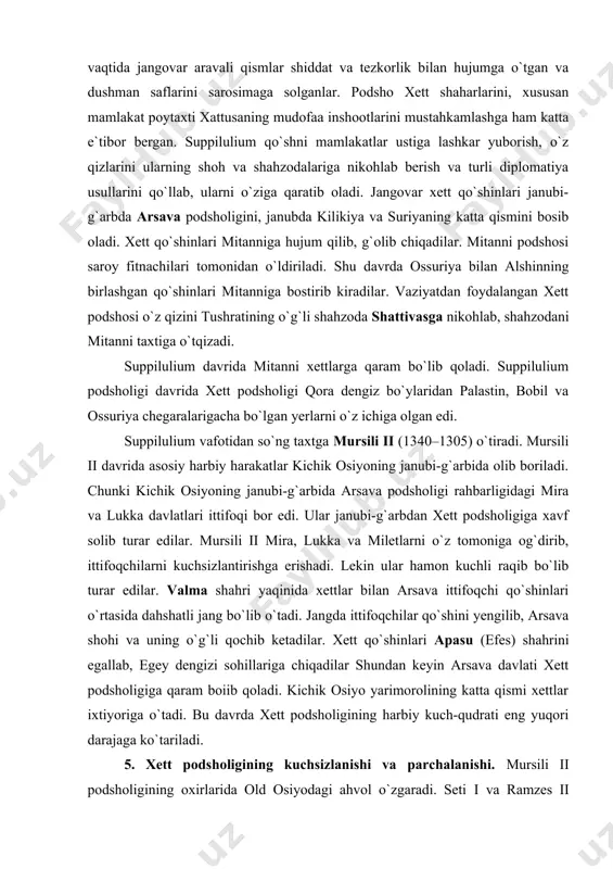 li ii mira, lukka va miletlarni o`z tomoniga og`dirib, ittifoqchilarni kuchsizlantirishga erishadi. lekin ular hamon kuchli raqib bo`lib turar edilar. valma shahri yaqinida xettlar bilan arsava ittifoqchi qo`shinlari o`rtasida dahshatli jang bo`lib o`tadi. jangda ittifoqchilar qo`shini yengilib, arsava shohi va uning o`g`li qochib ketadilar. xett qo`shinlari apasu (efes) shahrini egallab, egey dengizi sohillariga chiqadilar shundan keyin arsava davlati xett podsholigiga qaram boiib qoladi. kichik osiyo yarimorolining katta qismi xettlar ixtiyoriga o`tadi. bu davrda xett podsholigining harbiy kuch-qudrati eng yuqori darajaga ko`tariladi. 5. xett podsholigining kuchsizlanishi va parchalanishi. mursili ii podsholigining oxirlarida old osiyodagi ahvol o`zgaradi. seti i va ramzes ii fir`avnlik qilgan davrda – 1337–1235-yillarda misr podsho-ligi kuchayadi. misr fir`avnlari o`rtayer dengizining sharqiy sohilidagi mamlakatlarni qaytadan qo`lga kiritish uchun xettlar bilan qattiq kurash olib boradilar. bu urush miloddan avvalgi 1280-yili misr-xett sulhi bilan yakunlanadi. sulhga binoan suriyaning katta qismi va shimoliy finikiya xettlar, palastin va janubiy finikiya esa misrliklar ixtiyoriga …