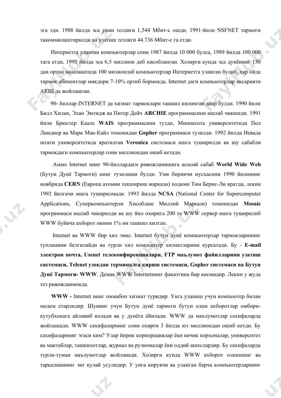 а туширилди ва шу сабабли тармокдаги компьютерлар сони миллиондан ошиб кетади. аммо internet нинг 90-йиллардаги ривожланишига асосий сабаб world wide web (бутун дунё тармоги) нинг тузилиши булди. уни биринчи нусхасини 1990 йилининг ноябрида cern (европа атомни текшириш маркази) ходими тим бернс-ли яратди, лекин 1992 йилгачи ишга туширилмади. 1993 йилда ncsa (national center for supercomputer applications, суперкомпьютерли хисоблаш миллий маркази) томонидан mosaic программаси ишлаб чикарилди ва шу йил охирига 200 та www сервер ишга туширилиб www буйича ахборот окими 1% ни ташкил килган. internet ва www бир хил эмас. internet бутун дунё компьютерлар тармокларининг тупламини белгилайди ва турли хил компьютер хизматларини курсатади. бу - e-mail электрон почта, usenet телеконфиренциялари, ftp маълумот файилларини узатиш системаси, telenet узокдан терминалга кириш системаси, gopher системаси ва бутун дунё тармоги- www. демак www internetнинг факатгина бир кисмидир. лекин у жуда тез ривожланмокда. www - internet нинг оммабоп хизмат туридир. унга уланиш учун компьютер билан модем етарлидир. …