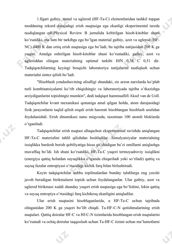 ish nuqtasi allaqachon eksperimental ravishda aniqlangan hf-ta-c materialini tahlil qilishdan boshladilar. simulyatsiyalar materialning issiqlikka bardosh berish qobiliyatiga hissa qo’shadigan ba’zi omillarni aniqlashga muvaffaq bo’ldi. ish shuni ko’rsatdiki, hf-ta-c yuqori termoyadroviy issiqlikni (energiya qattiq holatdan suyuqlikka o’tganda chiqariladi yoki so’riladi) qattiq va suyuq fazalar entropiyasi o’rtasidagi kichik farq bilan birlashtiradi. keyin tadqiqotchilar ushbu topilmalardan bunday talablarga eng yaxshi javob beradigan birikmalarni topish uchun foydalanganlar. ular gafniy, azot va uglerod birikmasi xuddi shunday yuqori erish nuqtasiga ega bo’lishini, lekin qattiq va suyuq entropiya o’rtasidagi farq kichikroq ekanligini aniqladilar. ular erish nuqtasini hisoblaganlarida, u hf-ta-c uchun tajribada olinganidan 200 k ga yuqori bo’lib chiqdi. ta-hf-c-n qotishmalarining erish nuqtalari. qattiq doiralar hf-c va hf-c-n tizimlarida hisoblangan erish nuqtalarini ko’rsatadi va ochiq doiralar taqqoslash uchun ta-hf-c tizimi uchun ma’lumotlarni ko’rsatadi. ish oxir-oqibat qoplamalardan tortib to ilovalar uchun yangi yuqori sifatli materiallarga ishora qilishi mumkin gaz turbinalari tezyurar samolyotlarning tafsilotlariga. hfn 0.38 c 0.51 bu yangi …
