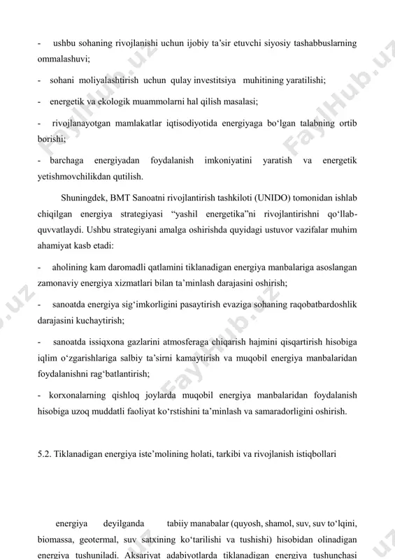 iyalashtirish uchun qulay investitsiya muhitining yaratilishi; - energetik va ekologik muammolarni hal qilish masalasi; - rivojlanayotgan mamlakatlar iqtisodiyotida energiyaga bo‘lgan talabning ortib borishi; - barchaga energiyadan foydalanish imkoniyatini yaratish va energetik yetishmovchilikdan qutilish. shuningdek, bmt sanoatni rivojlantirish tashkiloti (unido) tomonidan ishlab chiqilgan energiya strategiyasi “yashil energetika”ni rivojlantirishni qo‘llab- quvvatlaydi. ushbu strategiyani amalga oshirishda quyidagi ustuvor vazifalar muhim ahamiyat kasb etadi: - aholining kam daromadli qatlamini tiklanadigan energiya manbalariga asoslangan zamonaviy energiya xizmatlari bilan ta’minlash darajasini oshirish; - sanoatda energiya sig‘imkorligini pasaytirish evaziga sohaning raqobatbardoshlik darajasini kuchaytirish; - sanoatda issiqxona gazlarini atmosferaga chiqarish hajmini qisqartirish hisobiga iqlim o‘zgarishlariga salbiy ta’sirni kamaytirish va muqobil energiya manbalaridan foydalanishni rag‘batlantirish; - korxonalarning qishloq joylarda muqobil energiya manbalaridan foydalanish hisobiga uzoq muddatli faoliyat ko‘rstishini ta’minlash va samaradorligini oshirish. 5.2. tiklanadigan energiya iste’molining holati, tarkibi va rivojlanish istiqbollari energiya deyilganda tabiiy manabalar (quyosh, shamol, suv, suv to‘lqini, biomassa, geotermal, suv satxining ko‘tarilishi va tushishi) hisobidan olinadigan …