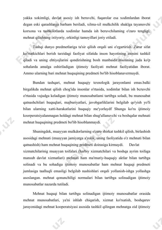 tiladi. tashqi dunyo predmetlariga ta'sir qilish orqali uni o'zgartirish. zarur sifat ko'rsatkichlari berish tarzidagi faoliyat sifatida inson hayotining asosini tashkil qiladi va uning ehtiyojlarini qondirishning bosh manbaidir.insonning juda ko'p sohalarda amalga oshiriladigan ijtimoiy faoliyati mehnat faoliyatidan iborat. ammo ularning bari mehnat huquqining predmeti bo'lib hisoblanavermaydi. bundan tashqari, mehnat huquqiy texnologik jarayonlami emas.balki birgalikda mehnat qilish chog'ida insonlar o'rtasida, xodimlar bilan ish bcruvchi o'rtasida vujudga keladigan ijtimoiy munosabatlami tartibga soladi, bu munosabat qatnashchilari huquqlari, majburiyatlari, javobgarliklarini belgilab qo'yish yo'li bilan ularning xatti-harakatlarini huquqiy me'yorlaydf shunga ko'ra ijtimoiy koorperatsiyalanmagan holdagi mehnat bilan shug'ullanuvchi va boshqalar mehnati mehnat huquqining predmeti bo'lib hisoblanmaydi. shuningdek, muayyan mulkdorlarning o'zaro shirkat tashkil qilish, birlashish asosidagi mehnati (muayyan jamiyatga a'zolik, uning faoliyatida o'z mehnati bilan qatnashish) ham mehnat huquqining predmeti doirasiga kirmaydi. davlat xizmatchilarinig muayyan toifalari (harbiy xizmatchilari va boshqa ayrim toifaga mansub davlat xizmatlari) mehnati ham ma'muriy-huquqiy aktlar bilan tartibga solinadi va bu sohadiga ijtimoiy munosabatlar ham …