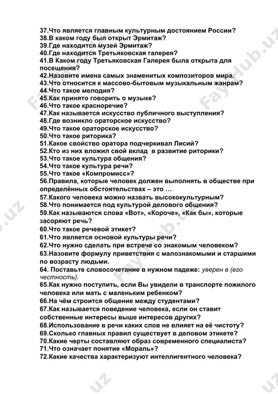 е находится музей эрмитаж? 40.где находится третьяковская галерея? 41.в каком году третьяковская галерея была открыта для посещения? 42.назовите имена самых знаменитых композиторов мира. 43.что относится к массово-бытовым музыкальным жанрам? 44.что такое мелодия? 45.как принято говорить о музыке? 46.что такое красноречие? 47.как называется искусство публичного выступления? 48.где возникло ораторское искусство? 49.что такое ораторское искусство? 50.что такое риторика? 51.какое свойство оратора подчеркивал лисий? 52.кто из них вложил свой вклад в развитие риторики? 53.что такое культура общения? 54.что такое культура речи? 55.что такое «компромисс»? 56.правила, которые человек должен выполнять в обществе при определённых обстоятельствах – это … 57.какого человека можно назвать высококультурным? 58.что понимается под культурой делового общения? 59.как называются слова «вот», «короче», «как бы», которые засоряют речь? 60.что такое речевой этикет? 61.что является основой культуры речи? 62.что нужно сделать при встрече со знакомым человеком? 63.назовите формулу приветствия с малознакомыми и старшими по возрасту людьми. 64. поставьте словосочетание в нужном падеже: уверен в …