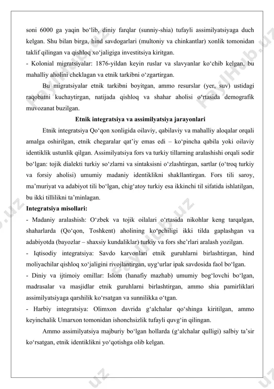 ichki migratsiyalar: qipchoq va ming urug‘lari harbiy maqsadlarda ko‘chirilgan, masalan, olimxon davrida toshkentni bosib olishdan keyin o‘zbek guruhlari shimolga ko‘chgan. - tashqi migratsiyalar: uyg‘urlar 1860-yillarda xitoydagi dung‘an qo‘zg‘olonidan keyin sharqiy turkistondan ko‘chib kelgan, soni 200–300 mingga yetgan. qoraqalpoqlar xviii asrda buxoro inqirozidan qochib sirdaryoga o‘tgan, qozoqlar shimoliy chegaralardan kelgan. - majburiy migratsiyalar: olimxon davrida pamirlik g‘alchalar (shug‘niylar, rushonliklar) qul askarlar sifatida pamir tog‘laridan farg‘onaga ko‘chirilgan, ularning soni 6000 ga yaqin bo‘lib, diniy farqlar (sunniy-shia) tufayli assimilyatsiyaga duch kelgan. shu bilan birga, hind savdogarlari (multoniy va chinkantlar) xonlik tomonidan taklif qilingan va qishloq xo‘jaligiga investitsiya kiritgan. - kolonial migratsiyalar: 1876-yildan keyin ruslar va slavyanlar ko‘chib kelgan, bu mahalliy aholini cheklagan va etnik tarkibni o‘zgartirgan. bu migratsiyalar etnik tarkibni boyitgan, ammo resurslar (yer, suv) ustidagi raqobatni kuchaytirgan, natijada qishloq va shahar aholisi o‘rtasida demografik muvozanat buzilgan. etnik integratsiya va assimilyatsiya jarayonlari etnik integratsiya qo‘qon xonligida oilaviy, qabilaviy va mahalliy aloqalar orqali amalga …