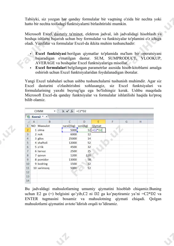 stur allaqachon nima qilish kerakligini biladi. tabiiyki, siz yozgan har qanday formulalar bir vaqtning o'zida bir nechta yoki hatto bir nechta toifadagi funktsiyalarni birlashtirishi mumkin. microsoft excel, dasturiy ta'minot, elektron jadval, ish jadvalidagi hisoblash va boshqa ishlarni bajarish uchun boy formulalar va funktsiyalar to'plamini o'z ichiga oladi. vazifalar va formulalar excel-da ikkita muhim tushunchadir: · excel funktsiyasi berilgan qiymatlar to'plamida ma'lum bir operatsiyani bajaradigan o'rnatilgan dastur. sum, sumproduct, vlookup, average va boshqalar excel funktsiyalariga misollar. · excel formulalari belgilangan parametrlar asosida hisob-kitoblarni amalga oshirish uchun excel funktsiyalaridan foydalanadigan iboralar. yangi excel talabalari uchun ushbu tushunchalarni tushunish muhimdir. agar siz excel dasturini o'zlashtirishni xohlasangiz, siz excel funktsiyalari va formulalarining yaxshi buyrug'iga ega bo'lishingiz kerak. ushbu maqolada microsoft excel-da qanday funktsiyalar va formulalar ishlatilishi haqida ko'proq bilib olamiz. bu jadvaldagi mahsulotlarning umumiy qiymatini hisoblab chiqamiz.buning uchun e2 ga (=) belgisini qo’yib,c2 ni d2 ga ko’paytiramiz ya’ni =c2*d2 va enter tugmasini bosamiz va …