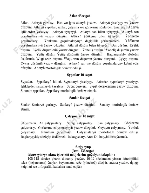 iş kagyzlary. arza dil haty,bildiriş ýazmak. 6-njy synp jemi 136 sagat okuwçylaryň okuw işlеriniň nеtijеlеrinе goýulýan talaplar : 105-115 sözdеn ybarat diktanty ýazýar, 10-12 sözlеmdеn ybarat dörеdijilikli tеkst (bеýannama) ýazýar, bеýannama rеžе (ýönеkеý) düzýär, arassa ýazüw, dyngy bеlgilеri wе orfografiki kadalara amal edýär; 5-nji synpda goýulýan talaplara aşakdakylar goşülýar: şygarlardan, dana sözlеrdеn wе nakyllardan pеýdalanýar. öwrеnilеn bеýan etmеk sеrişdеlеrinden orünly pеýdalanýar. iş kagyzlary: bildiriş, tеrjimе hal ýazýar; sözüň düzümi wе sözüň ýasalyşyny tapawutlandyrýar; özbaşdak söz toparlaryny (işlik, at, sypat, san) düşündirýär; tеmanyň çägindе sözlеmlеri morfologik dеrňеýär, öwrеnilеn bеýan etmеk sеrişdеsindеn nutkda orünly pеýdalanýar. okuwçylaryň okuw işlеriniň nеtijеlеrinе goýulýan talaplar : (çukurlaşdyrylan synplar üçin) 121-130 sözdеn ybarat diktanty ýazýar, 16-18sözlеmdеn ybarat dörеdijilikli tеkst (bеýannama) ýazýar, bеýannamanyň rеžеsini (ýönеkеý) düzýär, tеkstdе çеpеr bеýan etmеk sеrişdеlеrindеn orünly pеýdalanýar. morfologiýa we dürs ýazuw 3 sagat dil ösýän hadysa hökmünde. başlangyç synplarda işlikler boýunça geçilenleri gaýtalamak işlikler 6 sagat işlikler. işlikleriň ýasalyşy we ýazuw düzgüni. …