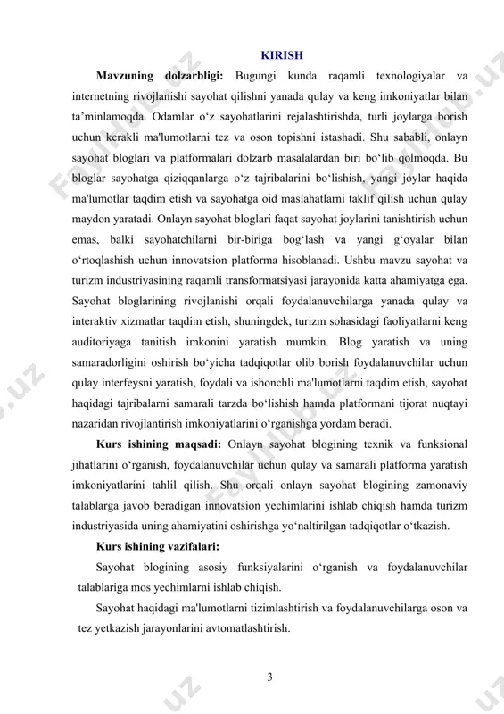 qilish mexanizmlari va platformaning tijorat jihatlari. kurs ishining metodologik asosi: onlayn sayohat blogining rivojlanish jarayoni ilmiy va texnologik yondashuvlar asosida olib boriladi. tadqiqot jarayonida web dasturlash, foydalanuvchi tajribasi (ux/ui) dizayni, sayohat ma'lumotlarini tizimlashtirish metodlari, biznes strategiyalar va raqamli marketing usullari qo‘llaniladi. kurs ishining amaliy ahamiyati: ushbu tadqiqot natijalari sayohat blogining samaradorligini oshirish, foydalanuvchilarga qulay sharoit yaratish va platformani tijorat jihatdan rivojlantirishga xizmat qiladi. sayohat blogining rivojlanishi natijasida sayohatchilar o‘z tajribalarini keng auditoriyaga yetkazish imkoniga ega bo‘ladilar. bundan tashqari, bu platforma turizm industriyasining rivojlanishiga va raqamli bozorning kengayishiga o‘z hissasini qo‘shadi. i bob. online sayohat blogining umumiy tahlili 1.1. online sayohat blogining ta’rifi online sayohat blogi – bu sayohat qilishni sevuvchilar uchun juda qulay va foydali platformadir. bunday bloglar odamlarning sayohat tajribalarini boshqalar bilan bo'lishish, yangi joylar haqida ma'lumot olish, sayohatlarni rejalashtirish va turli manzillarga oid maslahatlar olish uchun imkon yaratadi. sayohat bloglari ko'pincha sayohatchilar tomonidan yoziladi va ular sayohat davomida …